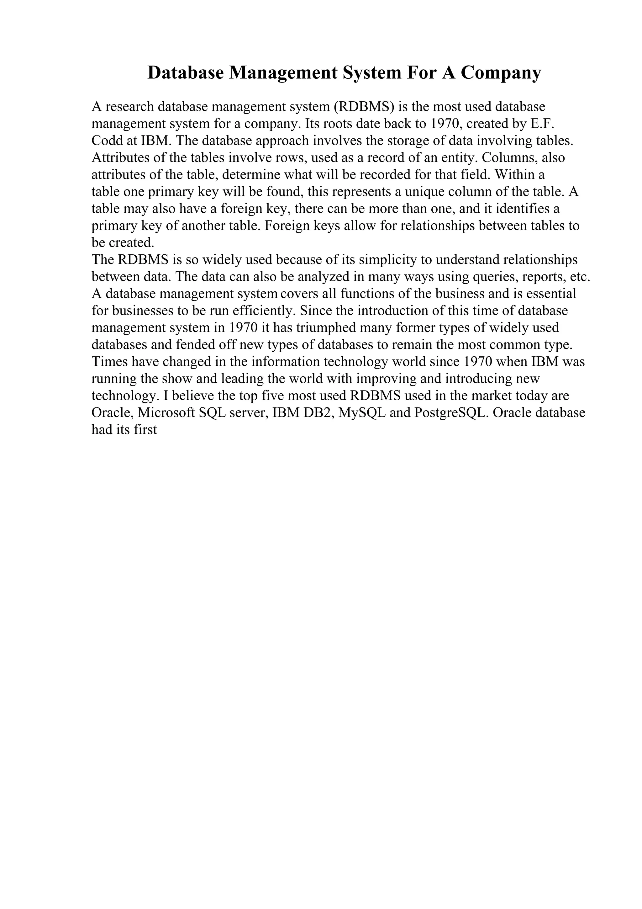 Database Management System For A Company
A research database management system (RDBMS) is the most used database
management system for a company. Its roots date back to 1970, created by E.F.
Codd at IBM. The database approach involves the storage of data involving tables.
Attributes of the tables involve rows, used as a record of an entity. Columns, also
attributes of the table, determine what will be recorded for that field. Within a
table one primary key will be found, this represents a unique column of the table. A
table may also have a foreign key, there can be more than one, and it identifies a
primary key of another table. Foreign keys allow for relationships between tables to
be created.
The RDBMS is so widely used because of its simplicity to understand relationships
between data. The data can also be analyzed in many ways using queries, reports, etc.
A database management system covers all functions of the business and is essential
for businesses to be run efficiently. Since the introduction of this time of database
management system in 1970 it has triumphed many former types of widely used
databases and fended off new types of databases to remain the most common type.
Times have changed in the information technology world since 1970 when IBM was
running the show and leading the world with improving and introducing new
technology. I believe the top five most used RDBMS used in the market today are
Oracle, Microsoft SQL server, IBM DB2, MySQL and PostgreSQL. Oracle database
had its first
 
