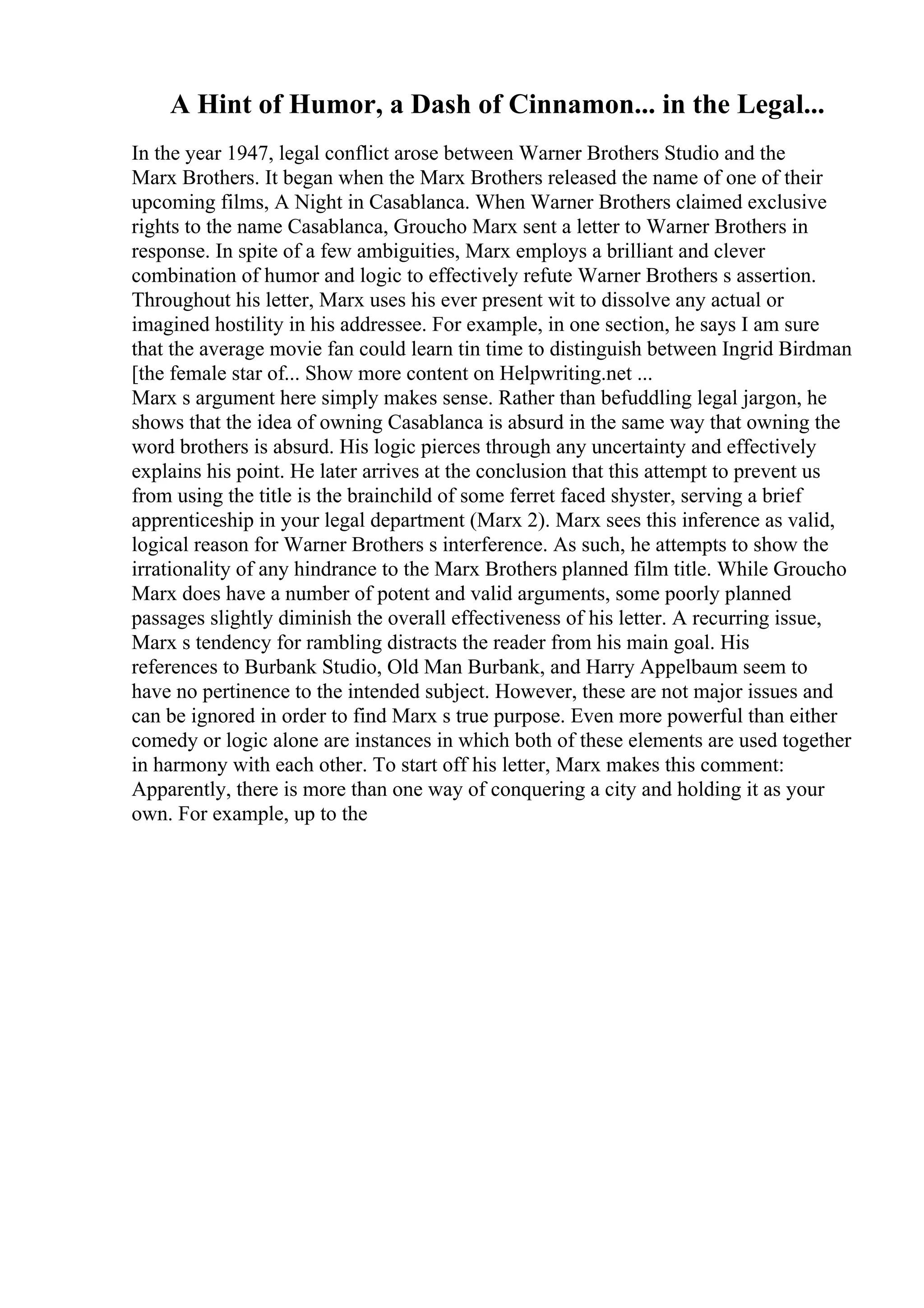 A Hint of Humor, a Dash of Cinnamon... in the Legal...
In the year 1947, legal conflict arose between Warner Brothers Studio and the
Marx Brothers. It began when the Marx Brothers released the name of one of their
upcoming films, A Night in Casablanca. When Warner Brothers claimed exclusive
rights to the name Casablanca, Groucho Marx sent a letter to Warner Brothers in
response. In spite of a few ambiguities, Marx employs a brilliant and clever
combination of humor and logic to effectively refute Warner Brothers s assertion.
Throughout his letter, Marx uses his ever present wit to dissolve any actual or
imagined hostility in his addressee. For example, in one section, he says I am sure
that the average movie fan could learn tin time to distinguish between Ingrid Birdman
[the female star of... Show more content on Helpwriting.net ...
Marx s argument here simply makes sense. Rather than befuddling legal jargon, he
shows that the idea of owning Casablanca is absurd in the same way that owning the
word brothers is absurd. His logic pierces through any uncertainty and effectively
explains his point. He later arrives at the conclusion that this attempt to prevent us
from using the title is the brainchild of some ferret faced shyster, serving a brief
apprenticeship in your legal department (Marx 2). Marx sees this inference as valid,
logical reason for Warner Brothers s interference. As such, he attempts to show the
irrationality of any hindrance to the Marx Brothers planned film title. While Groucho
Marx does have a number of potent and valid arguments, some poorly planned
passages slightly diminish the overall effectiveness of his letter. A recurring issue,
Marx s tendency for rambling distracts the reader from his main goal. His
references to Burbank Studio, Old Man Burbank, and Harry Appelbaum seem to
have no pertinence to the intended subject. However, these are not major issues and
can be ignored in order to find Marx s true purpose. Even more powerful than either
comedy or logic alone are instances in which both of these elements are used together
in harmony with each other. To start off his letter, Marx makes this comment:
Apparently, there is more than one way of conquering a city and holding it as your
own. For example, up to the
 
