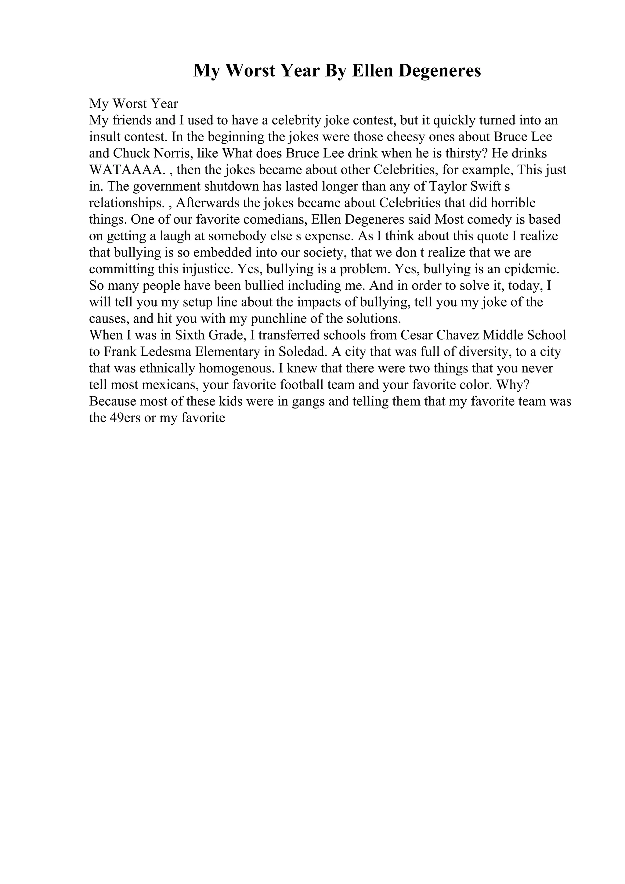 My Worst Year By Ellen Degeneres
My Worst Year
My friends and I used to have a celebrity joke contest, but it quickly turned into an
insult contest. In the beginning the jokes were those cheesy ones about Bruce Lee
and Chuck Norris, like What does Bruce Lee drink when he is thirsty? He drinks
WATAAAA. , then the jokes became about other Celebrities, for example, This just
in. The government shutdown has lasted longer than any of Taylor Swift s
relationships. , Afterwards the jokes became about Celebrities that did horrible
things. One of our favorite comedians, Ellen Degeneres said Most comedy is based
on getting a laugh at somebody else s expense. As I think about this quote I realize
that bullying is so embedded into our society, that we don t realize that we are
committing this injustice. Yes, bullying is a problem. Yes, bullying is an epidemic.
So many people have been bullied including me. And in order to solve it, today, I
will tell you my setup line about the impacts of bullying, tell you my joke of the
causes, and hit you with my punchline of the solutions.
When I was in Sixth Grade, I transferred schools from Cesar Chavez Middle School
to Frank Ledesma Elementary in Soledad. A city that was full of diversity, to a city
that was ethnically homogenous. I knew that there were two things that you never
tell most mexicans, your favorite football team and your favorite color. Why?
Because most of these kids were in gangs and telling them that my favorite team was
the 49ers or my favorite
 