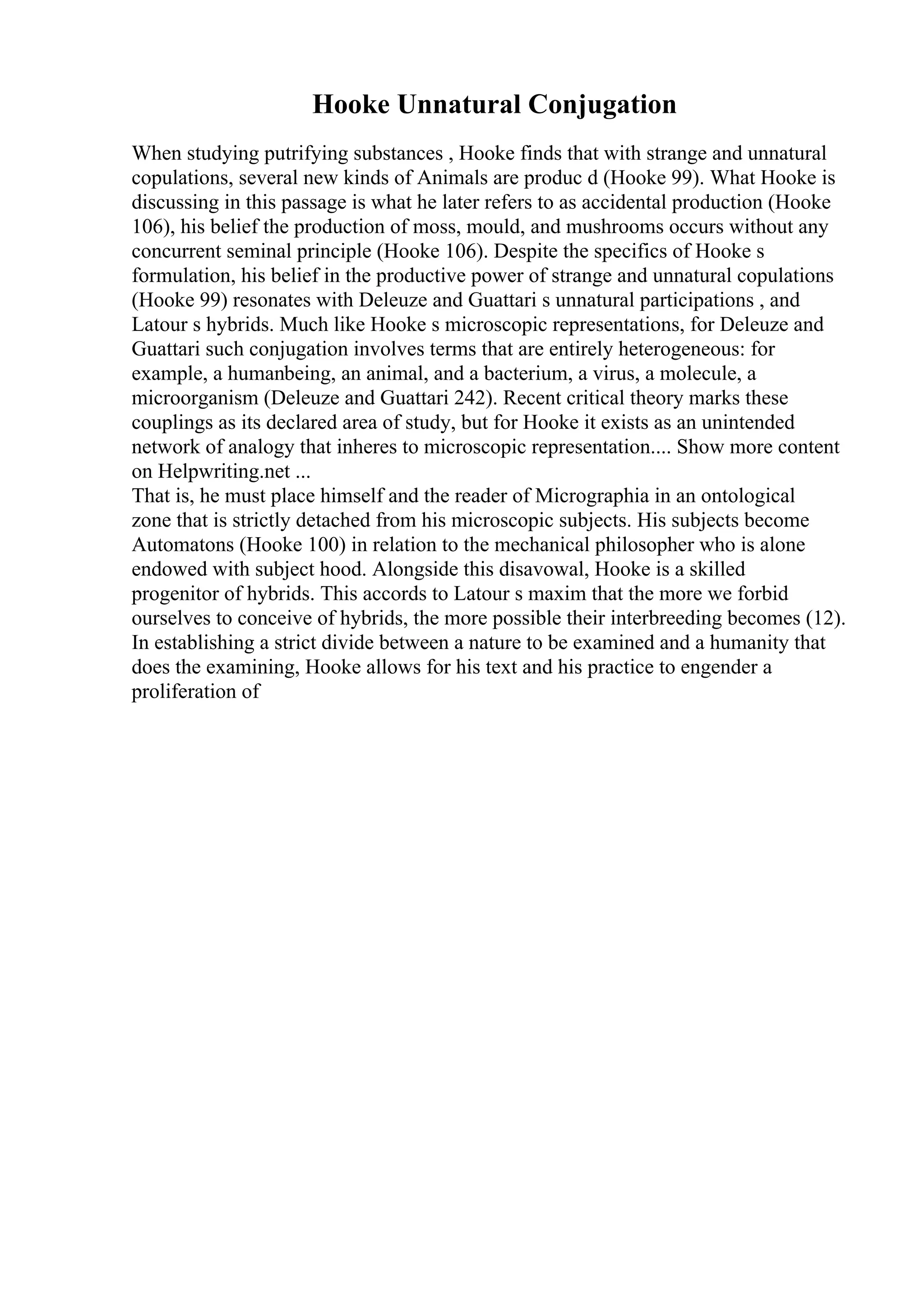 Hooke Unnatural Conjugation
When studying putrifying substances , Hooke finds that with strange and unnatural
copulations, several new kinds of Animals are produc d (Hooke 99). What Hooke is
discussing in this passage is what he later refers to as accidental production (Hooke
106), his belief the production of moss, mould, and mushrooms occurs without any
concurrent seminal principle (Hooke 106). Despite the specifics of Hooke s
formulation, his belief in the productive power of strange and unnatural copulations
(Hooke 99) resonates with Deleuze and Guattari s unnatural participations , and
Latour s hybrids. Much like Hooke s microscopic representations, for Deleuze and
Guattari such conjugation involves terms that are entirely heterogeneous: for
example, a humanbeing, an animal, and a bacterium, a virus, a molecule, a
microorganism (Deleuze and Guattari 242). Recent critical theory marks these
couplings as its declared area of study, but for Hooke it exists as an unintended
network of analogy that inheres to microscopic representation.... Show more content
on Helpwriting.net ...
That is, he must place himself and the reader of Micrographia in an ontological
zone that is strictly detached from his microscopic subjects. His subjects become
Automatons (Hooke 100) in relation to the mechanical philosopher who is alone
endowed with subject hood. Alongside this disavowal, Hooke is a skilled
progenitor of hybrids. This accords to Latour s maxim that the more we forbid
ourselves to conceive of hybrids, the more possible their interbreeding becomes (12).
In establishing a strict divide between a nature to be examined and a humanity that
does the examining, Hooke allows for his text and his practice to engender a
proliferation of
 