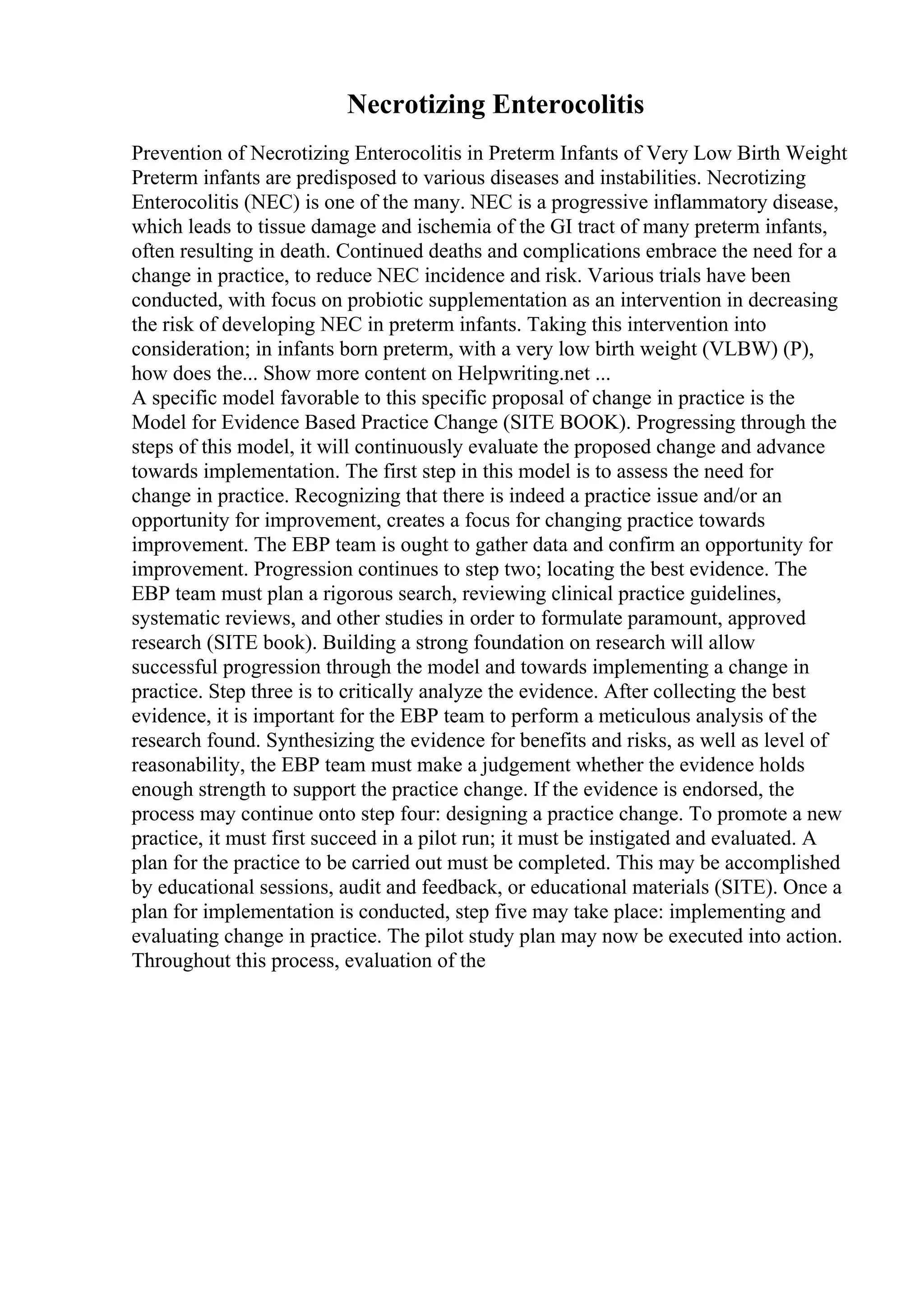 Necrotizing Enterocolitis
Prevention of Necrotizing Enterocolitis in Preterm Infants of Very Low Birth Weight
Preterm infants are predisposed to various diseases and instabilities. Necrotizing
Enterocolitis (NEC) is one of the many. NEC is a progressive inflammatory disease,
which leads to tissue damage and ischemia of the GI tract of many preterm infants,
often resulting in death. Continued deaths and complications embrace the need for a
change in practice, to reduce NEC incidence and risk. Various trials have been
conducted, with focus on probiotic supplementation as an intervention in decreasing
the risk of developing NEC in preterm infants. Taking this intervention into
consideration; in infants born preterm, with a very low birth weight (VLBW) (P),
how does the... Show more content on Helpwriting.net ...
A specific model favorable to this specific proposal of change in practice is the
Model for Evidence Based Practice Change (SITE BOOK). Progressing through the
steps of this model, it will continuously evaluate the proposed change and advance
towards implementation. The first step in this model is to assess the need for
change in practice. Recognizing that there is indeed a practice issue and/or an
opportunity for improvement, creates a focus for changing practice towards
improvement. The EBP team is ought to gather data and confirm an opportunity for
improvement. Progression continues to step two; locating the best evidence. The
EBP team must plan a rigorous search, reviewing clinical practice guidelines,
systematic reviews, and other studies in order to formulate paramount, approved
research (SITE book). Building a strong foundation on research will allow
successful progression through the model and towards implementing a change in
practice. Step three is to critically analyze the evidence. After collecting the best
evidence, it is important for the EBP team to perform a meticulous analysis of the
research found. Synthesizing the evidence for benefits and risks, as well as level of
reasonability, the EBP team must make a judgement whether the evidence holds
enough strength to support the practice change. If the evidence is endorsed, the
process may continue onto step four: designing a practice change. To promote a new
practice, it must first succeed in a pilot run; it must be instigated and evaluated. A
plan for the practice to be carried out must be completed. This may be accomplished
by educational sessions, audit and feedback, or educational materials (SITE). Once a
plan for implementation is conducted, step five may take place: implementing and
evaluating change in practice. The pilot study plan may now be executed into action.
Throughout this process, evaluation of the
 