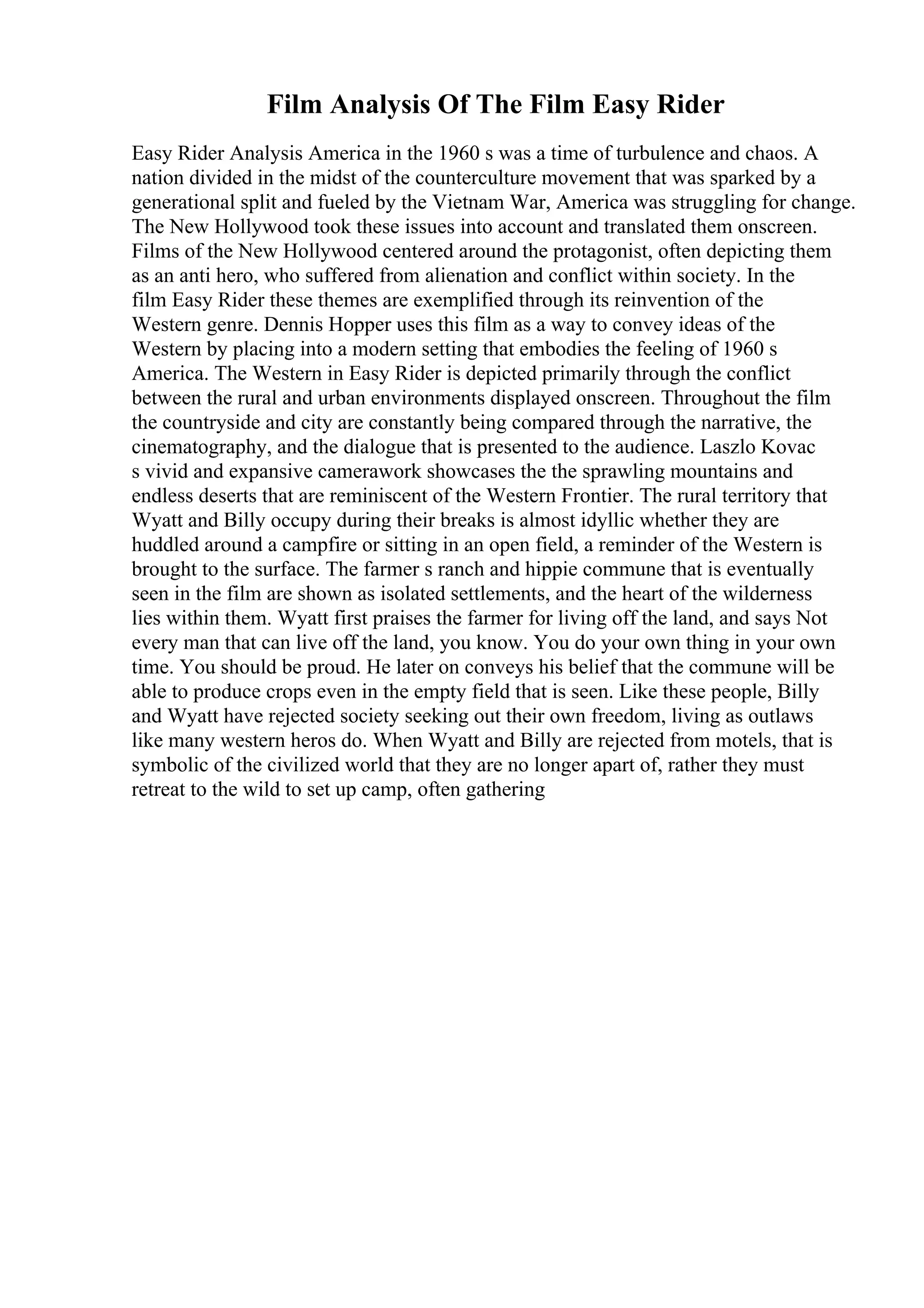 Film Analysis Of The Film Easy Rider
Easy Rider Analysis America in the 1960 s was a time of turbulence and chaos. A
nation divided in the midst of the counterculture movement that was sparked by a
generational split and fueled by the Vietnam War, America was struggling for change.
The New Hollywood took these issues into account and translated them onscreen.
Films of the New Hollywood centered around the protagonist, often depicting them
as an anti hero, who suffered from alienation and conflict within society. In the
film Easy Rider these themes are exemplified through its reinvention of the
Western genre. Dennis Hopper uses this film as a way to convey ideas of the
Western by placing into a modern setting that embodies the feeling of 1960 s
America. The Western in Easy Rider is depicted primarily through the conflict
between the rural and urban environments displayed onscreen. Throughout the film
the countryside and city are constantly being compared through the narrative, the
cinematography, and the dialogue that is presented to the audience. Laszlo Kovac
s vivid and expansive camerawork showcases the the sprawling mountains and
endless deserts that are reminiscent of the Western Frontier. The rural territory that
Wyatt and Billy occupy during their breaks is almost idyllic whether they are
huddled around a campfire or sitting in an open field, a reminder of the Western is
brought to the surface. The farmer s ranch and hippie commune that is eventually
seen in the film are shown as isolated settlements, and the heart of the wilderness
lies within them. Wyatt first praises the farmer for living off the land, and says Not
every man that can live off the land, you know. You do your own thing in your own
time. You should be proud. He later on conveys his belief that the commune will be
able to produce crops even in the empty field that is seen. Like these people, Billy
and Wyatt have rejected society seeking out their own freedom, living as outlaws
like many western heros do. When Wyatt and Billy are rejected from motels, that is
symbolic of the civilized world that they are no longer apart of, rather they must
retreat to the wild to set up camp, often gathering
 