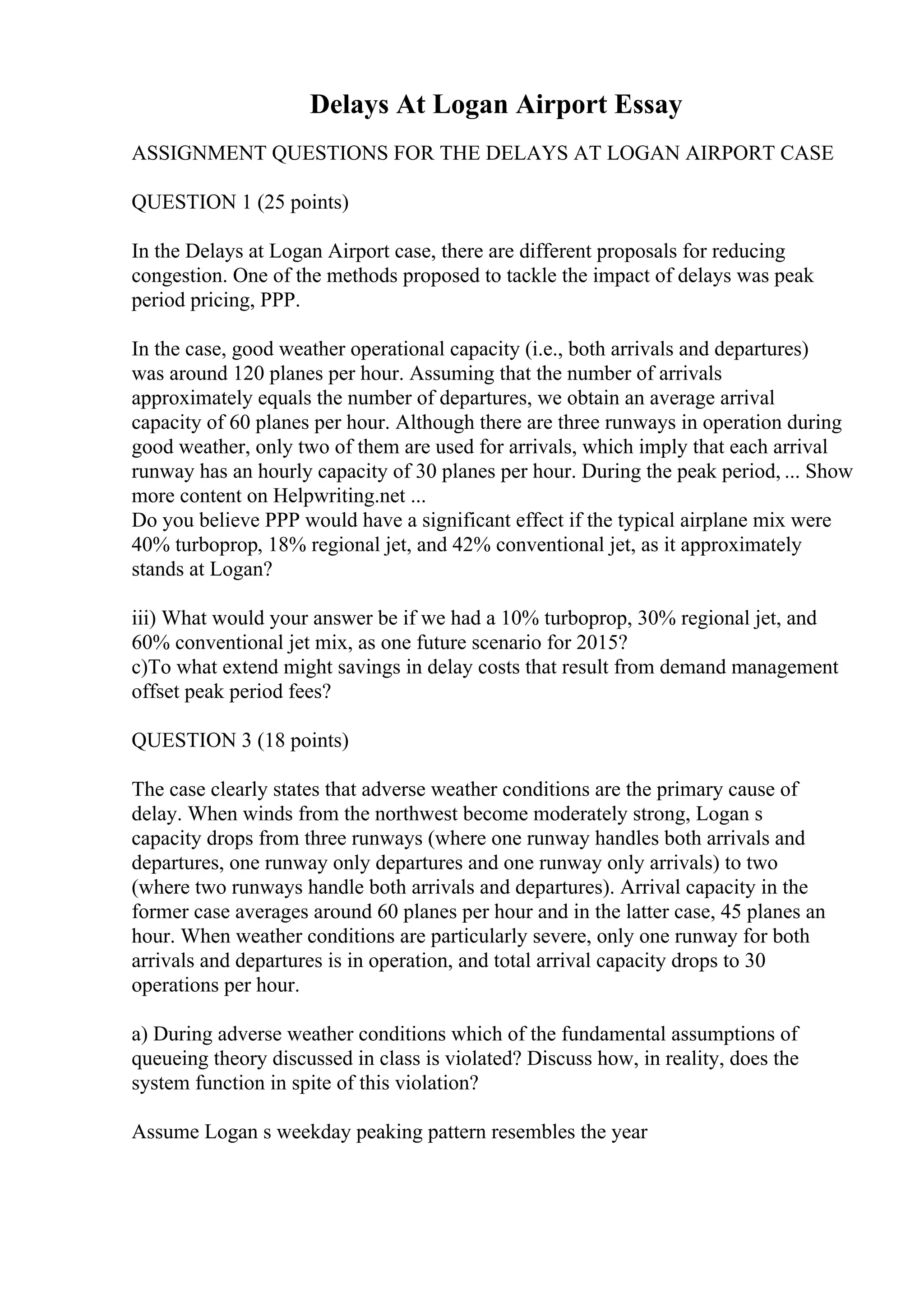Delays At Logan Airport Essay
ASSIGNMENT QUESTIONS FOR THE DELAYS AT LOGAN AIRPORT CASE
QUESTION 1 (25 points)
In the Delays at Logan Airport case, there are different proposals for reducing
congestion. One of the methods proposed to tackle the impact of delays was peak
period pricing, PPP.
In the case, good weather operational capacity (i.e., both arrivals and departures)
was around 120 planes per hour. Assuming that the number of arrivals
approximately equals the number of departures, we obtain an average arrival
capacity of 60 planes per hour. Although there are three runways in operation during
good weather, only two of them are used for arrivals, which imply that each arrival
runway has an hourly capacity of 30 planes per hour. During the peak period, ... Show
more content on Helpwriting.net ...
Do you believe PPP would have a significant effect if the typical airplane mix were
40% turboprop, 18% regional jet, and 42% conventional jet, as it approximately
stands at Logan?
iii) What would your answer be if we had a 10% turboprop, 30% regional jet, and
60% conventional jet mix, as one future scenario for 2015?
c)To what extend might savings in delay costs that result from demand management
offset peak period fees?
QUESTION 3 (18 points)
The case clearly states that adverse weather conditions are the primary cause of
delay. When winds from the northwest become moderately strong, Logan s
capacity drops from three runways (where one runway handles both arrivals and
departures, one runway only departures and one runway only arrivals) to two
(where two runways handle both arrivals and departures). Arrival capacity in the
former case averages around 60 planes per hour and in the latter case, 45 planes an
hour. When weather conditions are particularly severe, only one runway for both
arrivals and departures is in operation, and total arrival capacity drops to 30
operations per hour.
a) During adverse weather conditions which of the fundamental assumptions of
queueing theory discussed in class is violated? Discuss how, in reality, does the
system function in spite of this violation?
Assume Logan s weekday peaking pattern resembles the year
 