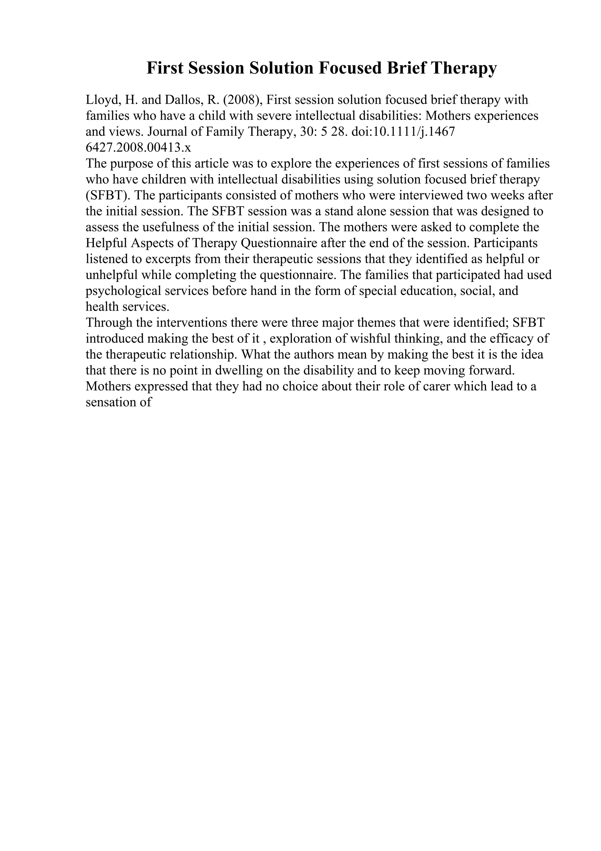 First Session Solution Focused Brief Therapy
Lloyd, H. and Dallos, R. (2008), First session solution focused brief therapy with
families who have a child with severe intellectual disabilities: Mothers experiences
and views. Journal of Family Therapy, 30: 5 28. doi:10.1111/j.1467
6427.2008.00413.x
The purpose of this article was to explore the experiences of first sessions of families
who have children with intellectual disabilities using solution focused brief therapy
(SFBT). The participants consisted of mothers who were interviewed two weeks after
the initial session. The SFBT session was a stand alone session that was designed to
assess the usefulness of the initial session. The mothers were asked to complete the
Helpful Aspects of Therapy Questionnaire after the end of the session. Participants
listened to excerpts from their therapeutic sessions that they identified as helpful or
unhelpful while completing the questionnaire. The families that participated had used
psychological services before hand in the form of special education, social, and
health services.
Through the interventions there were three major themes that were identified; SFBT
introduced making the best of it , exploration of wishful thinking, and the efficacy of
the therapeutic relationship. What the authors mean by making the best it is the idea
that there is no point in dwelling on the disability and to keep moving forward.
Mothers expressed that they had no choice about their role of carer which lead to a
sensation of
 