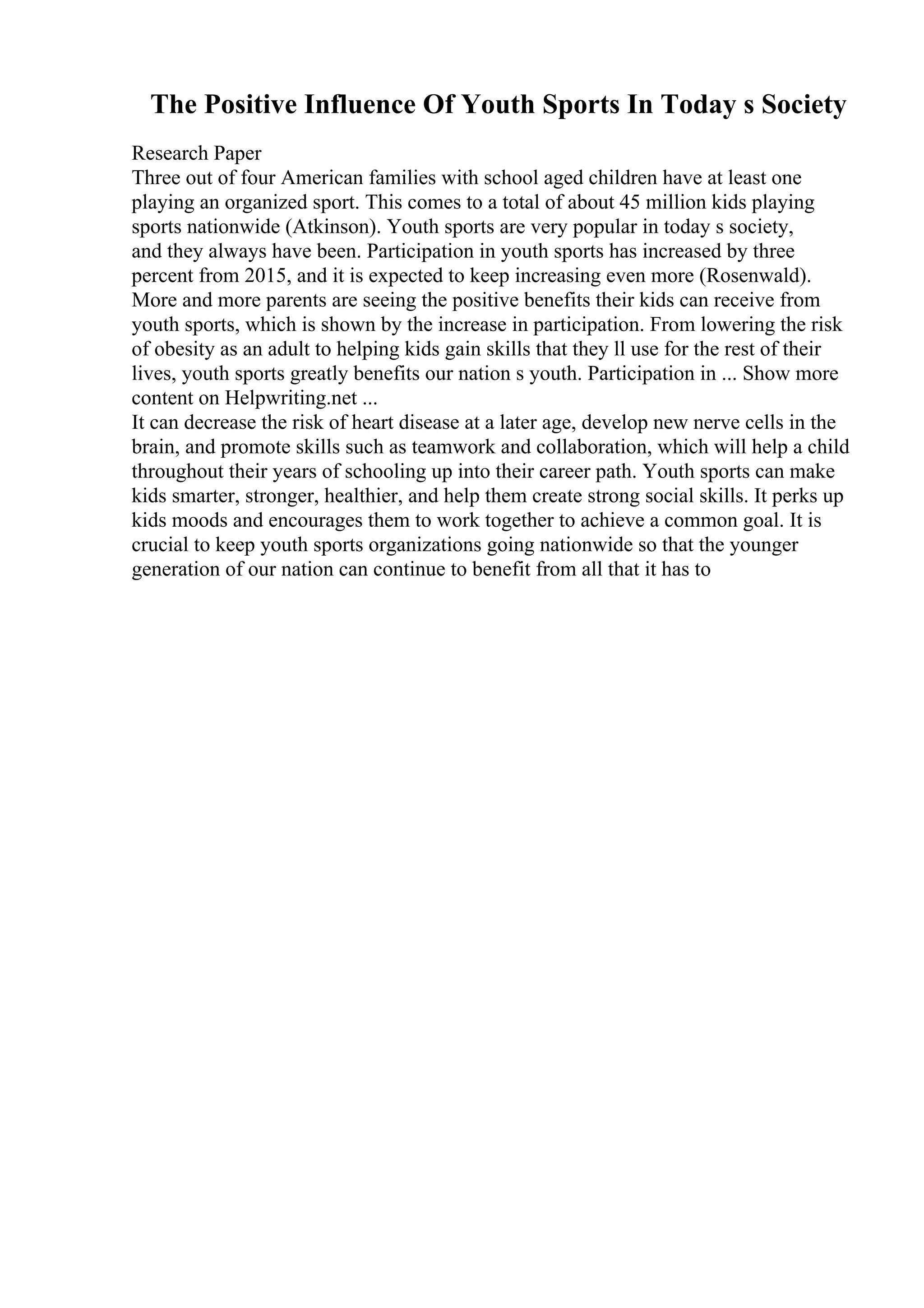 The Positive Influence Of Youth Sports In Today s Society
Research Paper
Three out of four American families with school aged children have at least one
playing an organized sport. This comes to a total of about 45 million kids playing
sports nationwide (Atkinson). Youth sports are very popular in today s society,
and they always have been. Participation in youth sports has increased by three
percent from 2015, and it is expected to keep increasing even more (Rosenwald).
More and more parents are seeing the positive benefits their kids can receive from
youth sports, which is shown by the increase in participation. From lowering the risk
of obesity as an adult to helping kids gain skills that they ll use for the rest of their
lives, youth sports greatly benefits our nation s youth. Participation in ... Show more
content on Helpwriting.net ...
It can decrease the risk of heart disease at a later age, develop new nerve cells in the
brain, and promote skills such as teamwork and collaboration, which will help a child
throughout their years of schooling up into their career path. Youth sports can make
kids smarter, stronger, healthier, and help them create strong social skills. It perks up
kids moods and encourages them to work together to achieve a common goal. It is
crucial to keep youth sports organizations going nationwide so that the younger
generation of our nation can continue to benefit from all that it has to
 