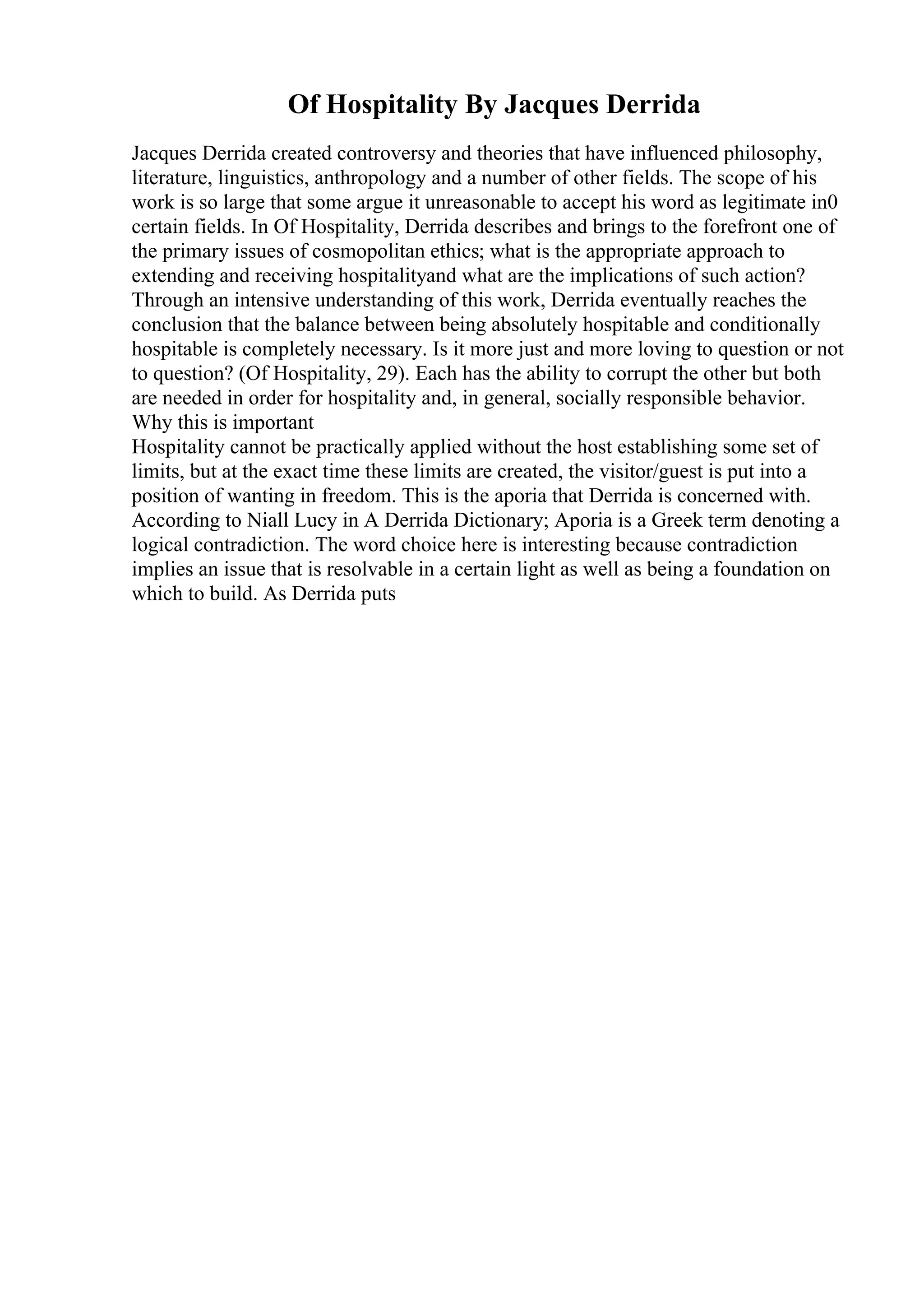 Of Hospitality By Jacques Derrida
Jacques Derrida created controversy and theories that have influenced philosophy,
literature, linguistics, anthropology and a number of other fields. The scope of his
work is so large that some argue it unreasonable to accept his word as legitimate in0
certain fields. In Of Hospitality, Derrida describes and brings to the forefront one of
the primary issues of cosmopolitan ethics; what is the appropriate approach to
extending and receiving hospitalityand what are the implications of such action?
Through an intensive understanding of this work, Derrida eventually reaches the
conclusion that the balance between being absolutely hospitable and conditionally
hospitable is completely necessary. Is it more just and more loving to question or not
to question? (Of Hospitality, 29). Each has the ability to corrupt the other but both
are needed in order for hospitality and, in general, socially responsible behavior.
Why this is important
Hospitality cannot be practically applied without the host establishing some set of
limits, but at the exact time these limits are created, the visitor/guest is put into a
position of wanting in freedom. This is the aporia that Derrida is concerned with.
According to Niall Lucy in A Derrida Dictionary; Aporia is a Greek term denoting a
logical contradiction. The word choice here is interesting because contradiction
implies an issue that is resolvable in a certain light as well as being a foundation on
which to build. As Derrida puts
 