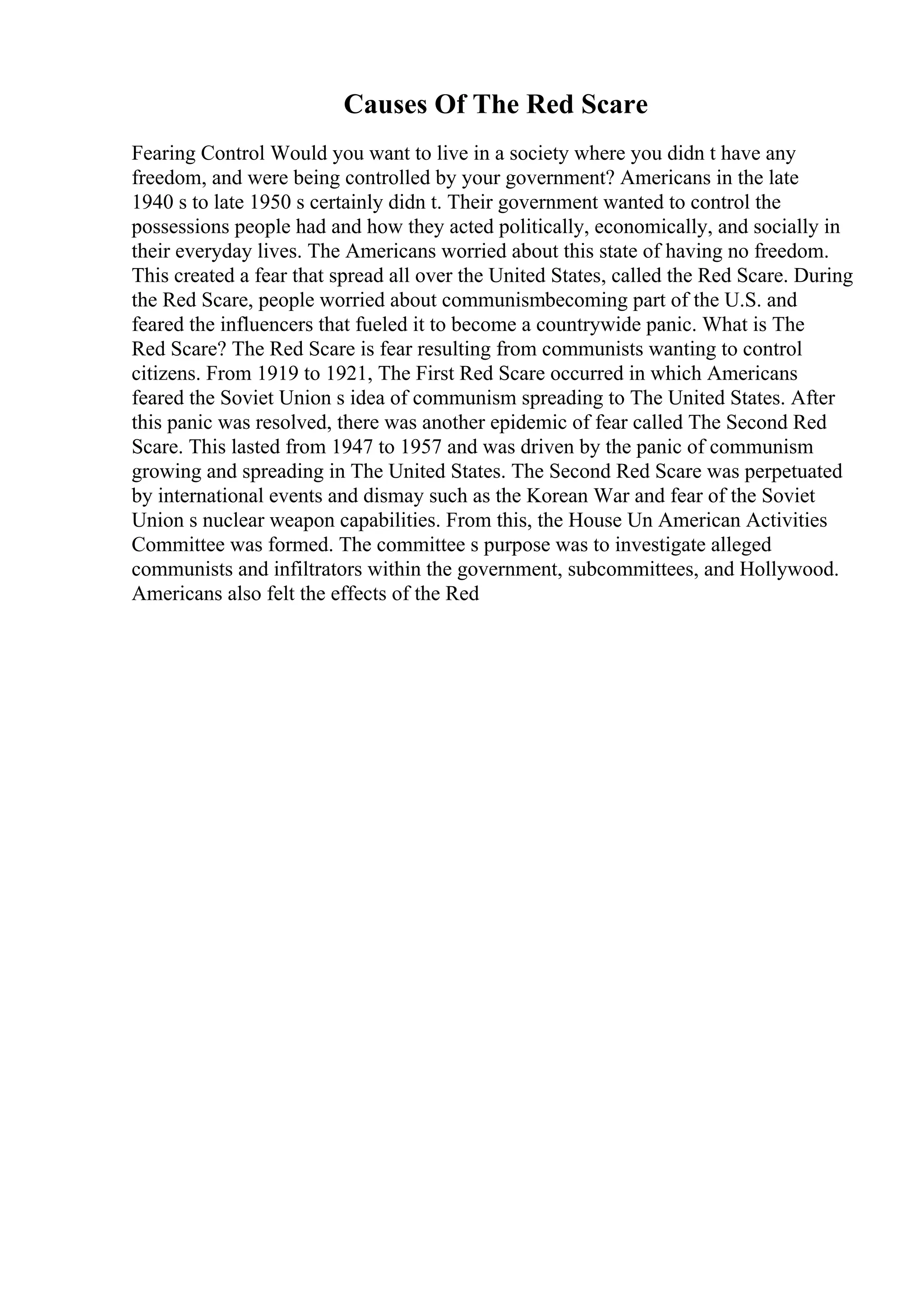 Causes Of The Red Scare
Fearing Control Would you want to live in a society where you didn t have any
freedom, and were being controlled by your government? Americans in the late
1940 s to late 1950 s certainly didn t. Their government wanted to control the
possessions people had and how they acted politically, economically, and socially in
their everyday lives. The Americans worried about this state of having no freedom.
This created a fear that spread all over the United States, called the Red Scare. During
the Red Scare, people worried about communismbecoming part of the U.S. and
feared the influencers that fueled it to become a countrywide panic. What is The
Red Scare? The Red Scare is fear resulting from communists wanting to control
citizens. From 1919 to 1921, The First Red Scare occurred in which Americans
feared the Soviet Union s idea of communism spreading to The United States. After
this panic was resolved, there was another epidemic of fear called The Second Red
Scare. This lasted from 1947 to 1957 and was driven by the panic of communism
growing and spreading in The United States. The Second Red Scare was perpetuated
by international events and dismay such as the Korean War and fear of the Soviet
Union s nuclear weapon capabilities. From this, the House Un American Activities
Committee was formed. The committee s purpose was to investigate alleged
communists and infiltrators within the government, subcommittees, and Hollywood.
Americans also felt the effects of the Red
 