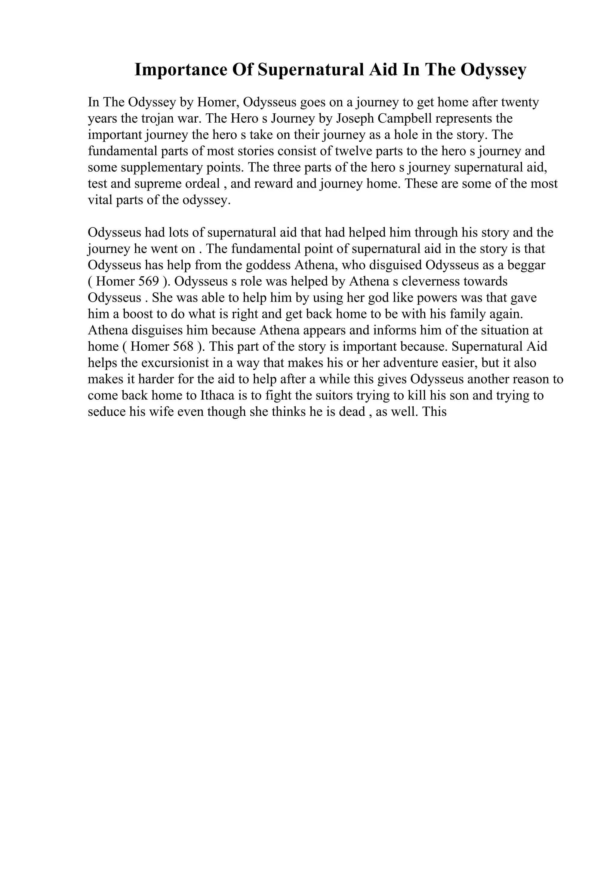 Importance Of Supernatural Aid In The Odyssey
In The Odyssey by Homer, Odysseus goes on a journey to get home after twenty
years the trojan war. The Hero s Journey by Joseph Campbell represents the
important journey the hero s take on their journey as a hole in the story. The
fundamental parts of most stories consist of twelve parts to the hero s journey and
some supplementary points. The three parts of the hero s journey supernatural aid,
test and supreme ordeal , and reward and journey home. These are some of the most
vital parts of the odyssey.
Odysseus had lots of supernatural aid that had helped him through his story and the
journey he went on . The fundamental point of supernatural aid in the story is that
Odysseus has help from the goddess Athena, who disguised Odysseus as a beggar
( Homer 569 ). Odysseus s role was helped by Athena s cleverness towards
Odysseus . She was able to help him by using her god like powers was that gave
him a boost to do what is right and get back home to be with his family again.
Athena disguises him because Athena appears and informs him of the situation at
home ( Homer 568 ). This part of the story is important because. Supernatural Aid
helps the excursionist in a way that makes his or her adventure easier, but it also
makes it harder for the aid to help after a while this gives Odysseus another reason to
come back home to Ithaca is to fight the suitors trying to kill his son and trying to
seduce his wife even though she thinks he is dead , as well. This
 