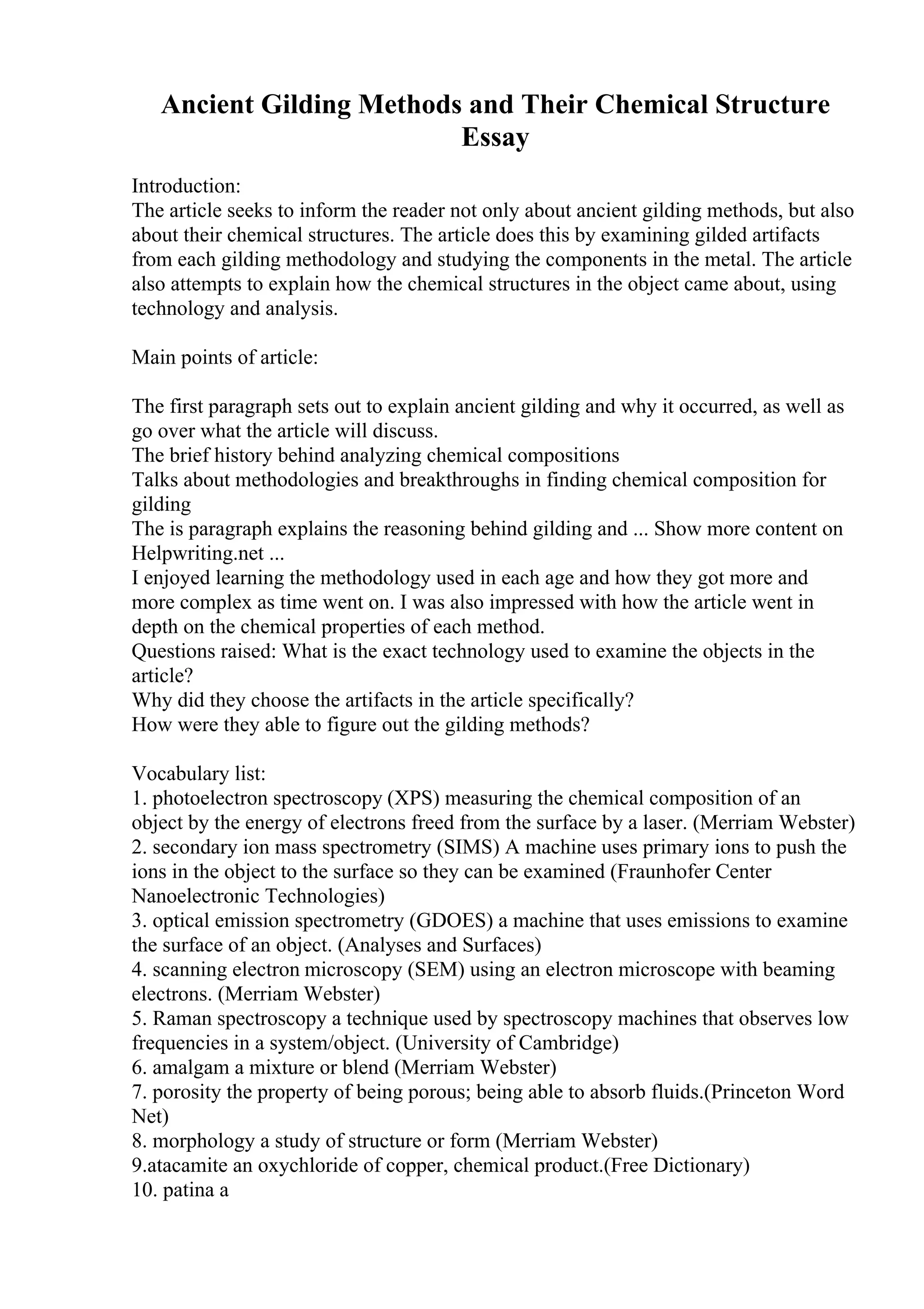 Ancient Gilding Methods and Their Chemical Structure
Essay
Introduction:
The article seeks to inform the reader not only about ancient gilding methods, but also
about their chemical structures. The article does this by examining gilded artifacts
from each gilding methodology and studying the components in the metal. The article
also attempts to explain how the chemical structures in the object came about, using
technology and analysis.
Main points of article:
The first paragraph sets out to explain ancient gilding and why it occurred, as well as
go over what the article will discuss.
The brief history behind analyzing chemical compositions
Talks about methodologies and breakthroughs in finding chemical composition for
gilding
The is paragraph explains the reasoning behind gilding and ... Show more content on
Helpwriting.net ...
I enjoyed learning the methodology used in each age and how they got more and
more complex as time went on. I was also impressed with how the article went in
depth on the chemical properties of each method.
Questions raised: What is the exact technology used to examine the objects in the
article?
Why did they choose the artifacts in the article specifically?
How were they able to figure out the gilding methods?
Vocabulary list:
1. photoelectron spectroscopy (XPS) measuring the chemical composition of an
object by the energy of electrons freed from the surface by a laser. (Merriam Webster)
2. secondary ion mass spectrometry (SIMS) A machine uses primary ions to push the
ions in the object to the surface so they can be examined (Fraunhofer Center
Nanoelectronic Technologies)
3. optical emission spectrometry (GDOES) a machine that uses emissions to examine
the surface of an object. (Analyses and Surfaces)
4. scanning electron microscopy (SEM) using an electron microscope with beaming
electrons. (Merriam Webster)
5. Raman spectroscopy a technique used by spectroscopy machines that observes low
frequencies in a system/object. (University of Cambridge)
6. amalgam a mixture or blend (Merriam Webster)
7. porosity the property of being porous; being able to absorb fluids.(Princeton Word
Net)
8. morphology a study of structure or form (Merriam Webster)
9.atacamite an oxychloride of copper, chemical product.(Free Dictionary)
10. patina a
 