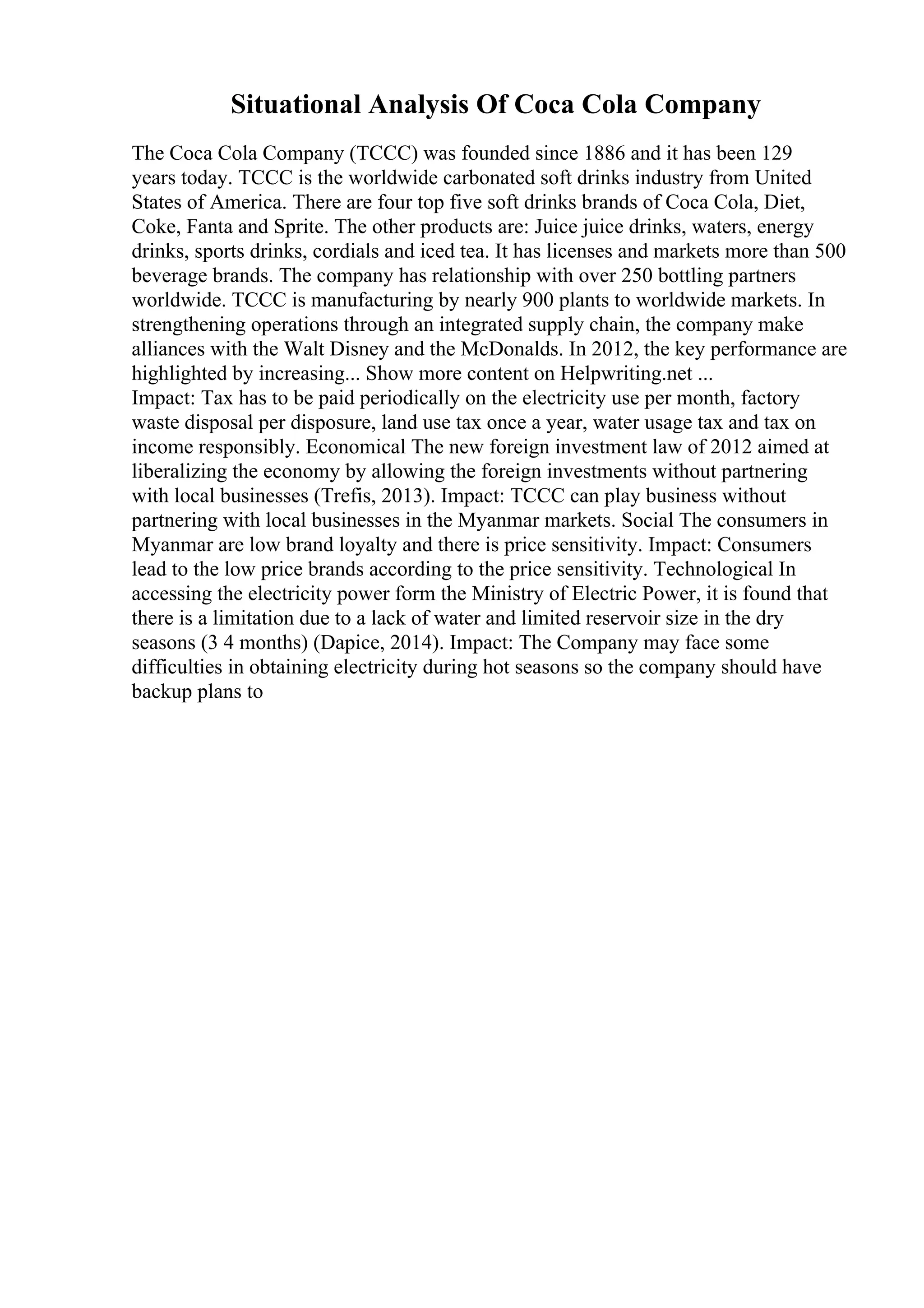 Situational Analysis Of Coca Cola Company
The Coca Cola Company (TCCC) was founded since 1886 and it has been 129
years today. TCCC is the worldwide carbonated soft drinks industry from United
States of America. There are four top five soft drinks brands of Coca Cola, Diet,
Coke, Fanta and Sprite. The other products are: Juice juice drinks, waters, energy
drinks, sports drinks, cordials and iced tea. It has licenses and markets more than 500
beverage brands. The company has relationship with over 250 bottling partners
worldwide. TCCC is manufacturing by nearly 900 plants to worldwide markets. In
strengthening operations through an integrated supply chain, the company make
alliances with the Walt Disney and the McDonalds. In 2012, the key performance are
highlighted by increasing... Show more content on Helpwriting.net ...
Impact: Tax has to be paid periodically on the electricity use per month, factory
waste disposal per disposure, land use tax once a year, water usage tax and tax on
income responsibly. Economical The new foreign investment law of 2012 aimed at
liberalizing the economy by allowing the foreign investments without partnering
with local businesses (Trefis, 2013). Impact: TCCC can play business without
partnering with local businesses in the Myanmar markets. Social The consumers in
Myanmar are low brand loyalty and there is price sensitivity. Impact: Consumers
lead to the low price brands according to the price sensitivity. Technological In
accessing the electricity power form the Ministry of Electric Power, it is found that
there is a limitation due to a lack of water and limited reservoir size in the dry
seasons (3 4 months) (Dapice, 2014). Impact: The Company may face some
difficulties in obtaining electricity during hot seasons so the company should have
backup plans to
 