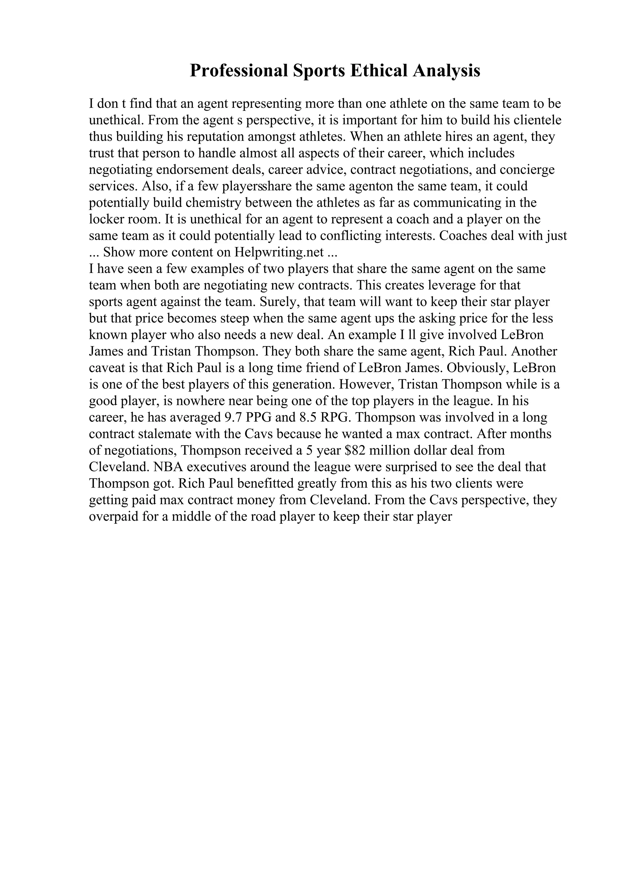 Professional Sports Ethical Analysis
I don t find that an agent representing more than one athlete on the same team to be
unethical. From the agent s perspective, it is important for him to build his clientele
thus building his reputation amongst athletes. When an athlete hires an agent, they
trust that person to handle almost all aspects of their career, which includes
negotiating endorsement deals, career advice, contract negotiations, and concierge
services. Also, if a few playersshare the same agenton the same team, it could
potentially build chemistry between the athletes as far as communicating in the
locker room. It is unethical for an agent to represent a coach and a player on the
same team as it could potentially lead to conflicting interests. Coaches deal with just
... Show more content on Helpwriting.net ...
I have seen a few examples of two players that share the same agent on the same
team when both are negotiating new contracts. This creates leverage for that
sports agent against the team. Surely, that team will want to keep their star player
but that price becomes steep when the same agent ups the asking price for the less
known player who also needs a new deal. An example I ll give involved LeBron
James and Tristan Thompson. They both share the same agent, Rich Paul. Another
caveat is that Rich Paul is a long time friend of LeBron James. Obviously, LeBron
is one of the best players of this generation. However, Tristan Thompson while is a
good player, is nowhere near being one of the top players in the league. In his
career, he has averaged 9.7 PPG and 8.5 RPG. Thompson was involved in a long
contract stalemate with the Cavs because he wanted a max contract. After months
of negotiations, Thompson received a 5 year $82 million dollar deal from
Cleveland. NBA executives around the league were surprised to see the deal that
Thompson got. Rich Paul benefitted greatly from this as his two clients were
getting paid max contract money from Cleveland. From the Cavs perspective, they
overpaid for a middle of the road player to keep their star player
 