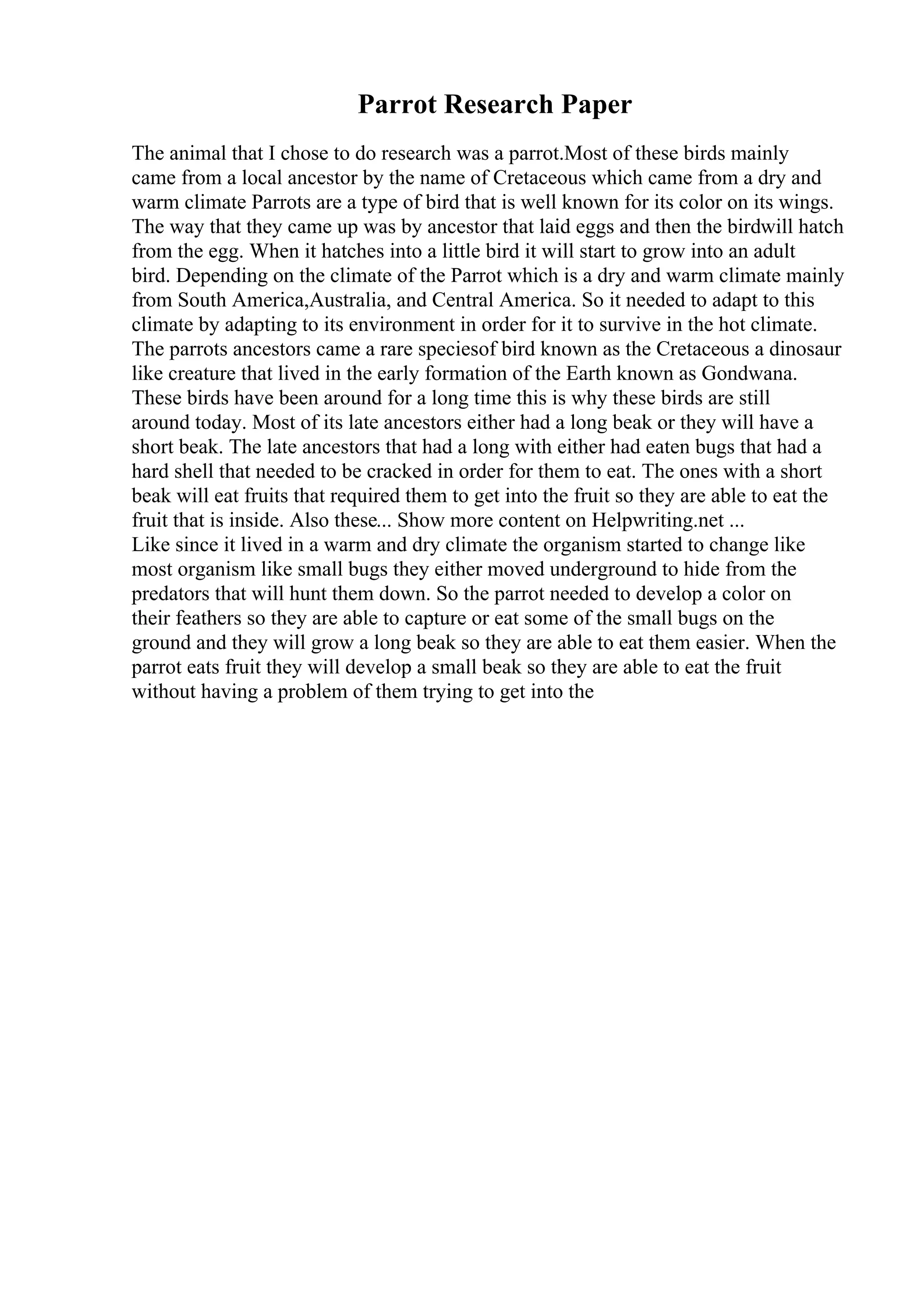 Parrot Research Paper
The animal that I chose to do research was a parrot.Most of these birds mainly
came from a local ancestor by the name of Cretaceous which came from a dry and
warm climate Parrots are a type of bird that is well known for its color on its wings.
The way that they came up was by ancestor that laid eggs and then the birdwill hatch
from the egg. When it hatches into a little bird it will start to grow into an adult
bird. Depending on the climate of the Parrot which is a dry and warm climate mainly
from South America,Australia, and Central America. So it needed to adapt to this
climate by adapting to its environment in order for it to survive in the hot climate.
The parrots ancestors came a rare speciesof bird known as the Cretaceous a dinosaur
like creature that lived in the early formation of the Earth known as Gondwana.
These birds have been around for a long time this is why these birds are still
around today. Most of its late ancestors either had a long beak or they will have a
short beak. The late ancestors that had a long with either had eaten bugs that had a
hard shell that needed to be cracked in order for them to eat. The ones with a short
beak will eat fruits that required them to get into the fruit so they are able to eat the
fruit that is inside. Also these... Show more content on Helpwriting.net ...
Like since it lived in a warm and dry climate the organism started to change like
most organism like small bugs they either moved underground to hide from the
predators that will hunt them down. So the parrot needed to develop a color on
their feathers so they are able to capture or eat some of the small bugs on the
ground and they will grow a long beak so they are able to eat them easier. When the
parrot eats fruit they will develop a small beak so they are able to eat the fruit
without having a problem of them trying to get into the
 