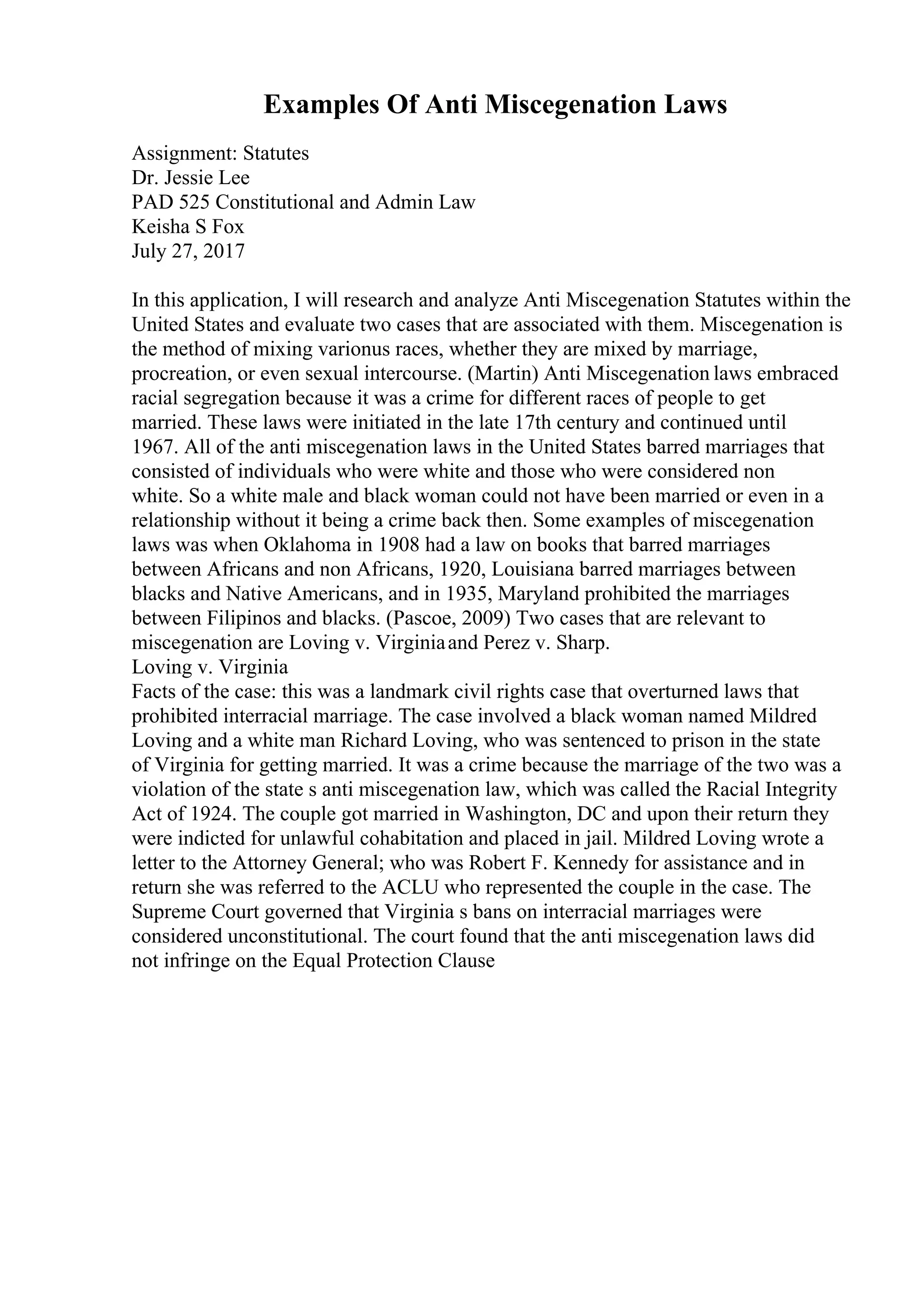 Examples Of Anti Miscegenation Laws
Assignment: Statutes
Dr. Jessie Lee
PAD 525 Constitutional and Admin Law
Keisha S Fox
July 27, 2017
In this application, I will research and analyze Anti Miscegenation Statutes within the
United States and evaluate two cases that are associated with them. Miscegenation is
the method of mixing varionus races, whether they are mixed by marriage,
procreation, or even sexual intercourse. (Martin) Anti Miscegenation laws embraced
racial segregation because it was a crime for different races of people to get
married. These laws were initiated in the late 17th century and continued until
1967. All of the anti miscegenation laws in the United States barred marriages that
consisted of individuals who were white and those who were considered non
white. So a white male and black woman could not have been married or even in a
relationship without it being a crime back then. Some examples of miscegenation
laws was when Oklahoma in 1908 had a law on books that barred marriages
between Africans and non Africans, 1920, Louisiana barred marriages between
blacks and Native Americans, and in 1935, Maryland prohibited the marriages
between Filipinos and blacks. (Pascoe, 2009) Two cases that are relevant to
miscegenation are Loving v. Virginiaand Perez v. Sharp.
Loving v. Virginia
Facts of the case: this was a landmark civil rights case that overturned laws that
prohibited interracial marriage. The case involved a black woman named Mildred
Loving and a white man Richard Loving, who was sentenced to prison in the state
of Virginia for getting married. It was a crime because the marriage of the two was a
violation of the state s anti miscegenation law, which was called the Racial Integrity
Act of 1924. The couple got married in Washington, DC and upon their return they
were indicted for unlawful cohabitation and placed in jail. Mildred Loving wrote a
letter to the Attorney General; who was Robert F. Kennedy for assistance and in
return she was referred to the ACLU who represented the couple in the case. The
Supreme Court governed that Virginia s bans on interracial marriages were
considered unconstitutional. The court found that the anti miscegenation laws did
not infringe on the Equal Protection Clause
 
