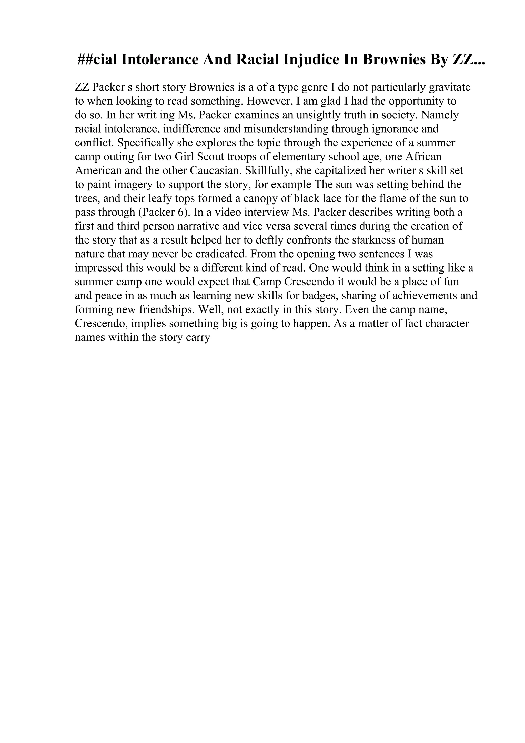 ##cial Intolerance And Racial Injudice In Brownies By ZZ...
ZZ Packer s short story Brownies is a of a type genre I do not particularly gravitate
to when looking to read something. However, I am glad I had the opportunity to
do so. In her writ ing Ms. Packer examines an unsightly truth in society. Namely
racial intolerance, indifference and misunderstanding through ignorance and
conflict. Specifically she explores the topic through the experience of a summer
camp outing for two Girl Scout troops of elementary school age, one African
American and the other Caucasian. Skillfully, she capitalized her writer s skill set
to paint imagery to support the story, for example The sun was setting behind the
trees, and their leafy tops formed a canopy of black lace for the flame of the sun to
pass through (Packer 6). In a video interview Ms. Packer describes writing both a
first and third person narrative and vice versa several times during the creation of
the story that as a result helped her to deftly confronts the starkness of human
nature that may never be eradicated. From the opening two sentences I was
impressed this would be a different kind of read. One would think in a setting like a
summer camp one would expect that Camp Crescendo it would be a place of fun
and peace in as much as learning new skills for badges, sharing of achievements and
forming new friendships. Well, not exactly in this story. Even the camp name,
Crescendo, implies something big is going to happen. As a matter of fact character
names within the story carry
 
