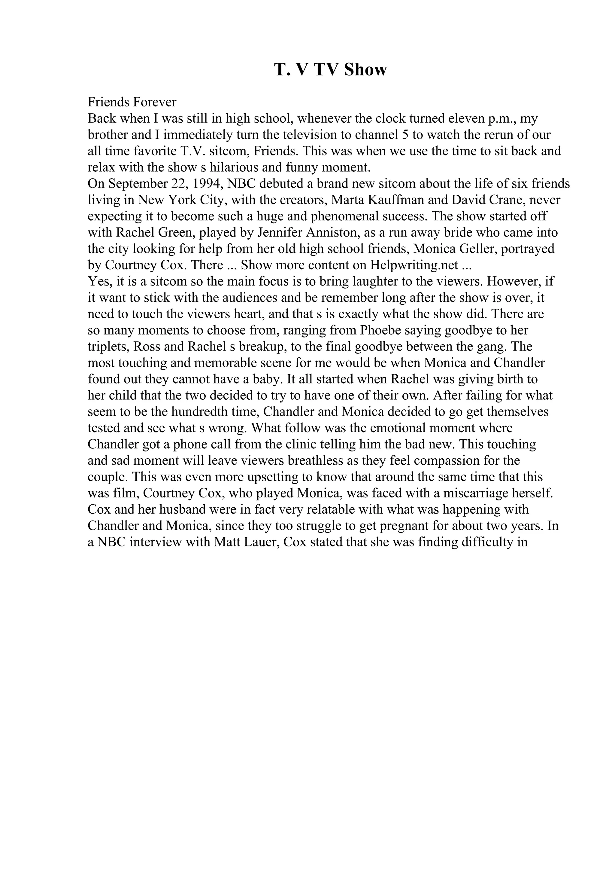 T. V TV Show
Friends Forever
Back when I was still in high school, whenever the clock turned eleven p.m., my
brother and I immediately turn the television to channel 5 to watch the rerun of our
all time favorite T.V. sitcom, Friends. This was when we use the time to sit back and
relax with the show s hilarious and funny moment.
On September 22, 1994, NBC debuted a brand new sitcom about the life of six friends
living in New York City, with the creators, Marta Kauffman and David Crane, never
expecting it to become such a huge and phenomenal success. The show started off
with Rachel Green, played by Jennifer Anniston, as a run away bride who came into
the city looking for help from her old high school friends, Monica Geller, portrayed
by Courtney Cox. There ... Show more content on Helpwriting.net ...
Yes, it is a sitcom so the main focus is to bring laughter to the viewers. However, if
it want to stick with the audiences and be remember long after the show is over, it
need to touch the viewers heart, and that s is exactly what the show did. There are
so many moments to choose from, ranging from Phoebe saying goodbye to her
triplets, Ross and Rachel s breakup, to the final goodbye between the gang. The
most touching and memorable scene for me would be when Monica and Chandler
found out they cannot have a baby. It all started when Rachel was giving birth to
her child that the two decided to try to have one of their own. After failing for what
seem to be the hundredth time, Chandler and Monica decided to go get themselves
tested and see what s wrong. What follow was the emotional moment where
Chandler got a phone call from the clinic telling him the bad new. This touching
and sad moment will leave viewers breathless as they feel compassion for the
couple. This was even more upsetting to know that around the same time that this
was film, Courtney Cox, who played Monica, was faced with a miscarriage herself.
Cox and her husband were in fact very relatable with what was happening with
Chandler and Monica, since they too struggle to get pregnant for about two years. In
a NBC interview with Matt Lauer, Cox stated that she was finding difficulty in
 