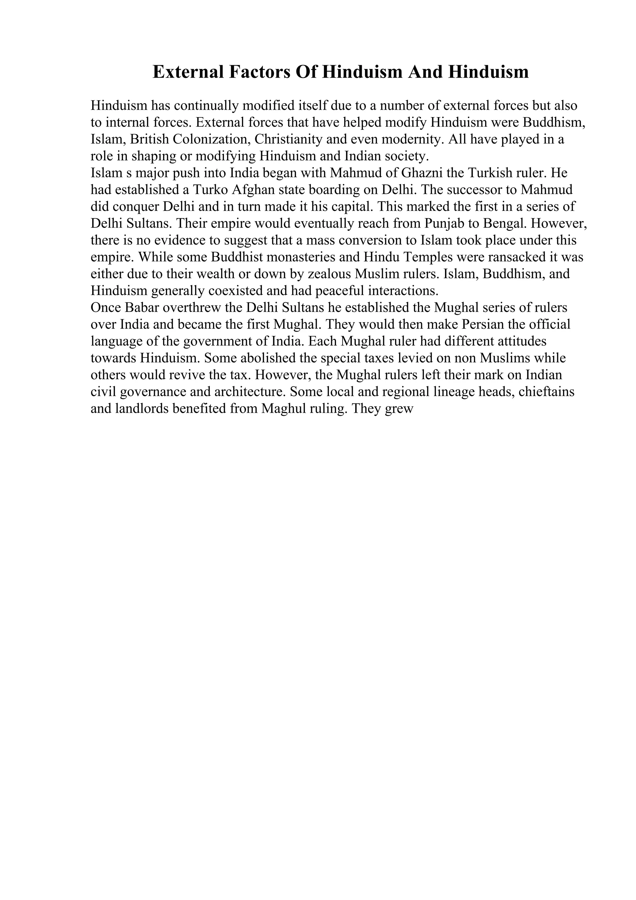 External Factors Of Hinduism And Hinduism
Hinduism has continually modified itself due to a number of external forces but also
to internal forces. External forces that have helped modify Hinduism were Buddhism,
Islam, British Colonization, Christianity and even modernity. All have played in a
role in shaping or modifying Hinduism and Indian society.
Islam s major push into India began with Mahmud of Ghazni the Turkish ruler. He
had established a Turko Afghan state boarding on Delhi. The successor to Mahmud
did conquer Delhi and in turn made it his capital. This marked the first in a series of
Delhi Sultans. Their empire would eventually reach from Punjab to Bengal. However,
there is no evidence to suggest that a mass conversion to Islam took place under this
empire. While some Buddhist monasteries and Hindu Temples were ransacked it was
either due to their wealth or down by zealous Muslim rulers. Islam, Buddhism, and
Hinduism generally coexisted and had peaceful interactions.
Once Babar overthrew the Delhi Sultans he established the Mughal series of rulers
over India and became the first Mughal. They would then make Persian the official
language of the government of India. Each Mughal ruler had different attitudes
towards Hinduism. Some abolished the special taxes levied on non Muslims while
others would revive the tax. However, the Mughal rulers left their mark on Indian
civil governance and architecture. Some local and regional lineage heads, chieftains
and landlords benefited from Maghul ruling. They grew
 