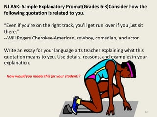 NJ ASK: Sample Explanatory Prompt(Grades 6-8)Consider how the following quotation is related to you.“Even if you’re on the right track, you’ll get run  over if you just sit there.”--Will Rogers Cherokee-American, cowboy, comedian, and actorWrite an essay for your language arts teacher explaining what this quotation means to you. Use details, reasons, and examples in your explanation. How would you model this for your students?12