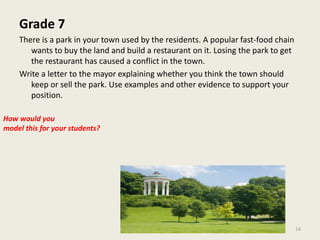 Grade 7There is a park in your town used by the residents. A popular fast-food chain wants to buy the land and build a restaurant on it. Losing the park to get the restaurant has caused a conflict in the town.Write a letter to the mayor explaining whether you think the town should keep or sell the park. Use examples and other evidence to support your position.How would youmodel this for your students?14