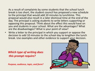As a result of complaints by some students that the school lunch break is too short, the student council has proposed a new schedule to the principal that would add 10 minutes to lunchtime. This proposal would also result in a later dismissal time at the end of the day. The principal is asking students to write letters supporting or opposing this proposal. Think about the effect this would have on you and students in your school. What are the advantages? What are the disadvantages? What is your point of view?Write a letter to the principal in which you support or oppose the decision to add 10 minutes to the school day to lengthen the lunch break. Use examples and other evidence to support your decision.Which type of writing does this prompt require?Purpose, audience, topic, and form?16