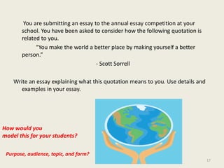         You are submitting an essay to the annual essay competition at your school. You have been asked to consider how the following quotation is related to you.		“You make the world a better place by making yourself a better person.” 			                           - Scott Sorrell Write an essay explaining what this quotation means to you. Use details and examples in your essay. How would youmodel this for your students?Purpose, audience, topic, and form?17