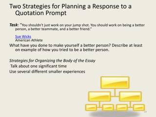 Two Strategies for Planning a Response to a Quotation Prompt Task: “You shouldn't just work on your jump shot. You should work on being a better person, a better teammate, and a better friend.”Sue Wicks American Athlete What have you done to make yourself a better person? Describe at least on example of how you tried to be a better person.  Strategies for Organizing the Body of the Essay Talk about one significant timeUse several different smaller experiences19