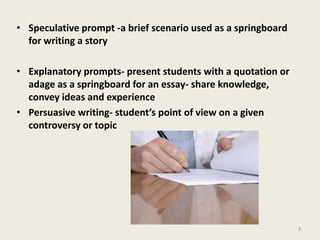 Speculative prompt -a brief scenario used as a springboard for writing a storyExplanatory prompts- present students with a quotation or adage as a springboard for an essay- share knowledge, convey ideas and experiencePersuasive writing- student’s point of view on a given controversy or topic3