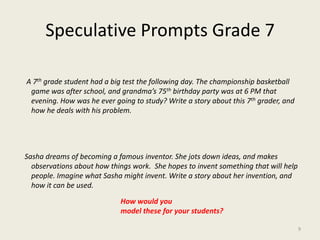Speculative Prompts Grade 7    A 7th grade student had a big test the following day. The championship basketball game was after school, and grandma’s 75th birthday party was at 6 PM that evening. How was he ever going to study? Write a story about this 7th grader, and how he deals with his problem.   Sasha dreams of becoming a famous inventor. She jots down ideas, and makes observations about how things work.  She hopes to invent something that will help people. Imagine what Sasha might invent. Write a story about her invention, and how it can be used. How would youmodel these for your students?9
