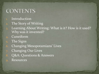 1.   Introduction
2.   The Story of Writing
3.   Learning About Writing: What is it? How is it used?
     Why was it invented?
4.   Cuneiform
5.   The Signs
6.   Changing Mesopotamians’ Lives
7.   Changing Our Lives
8.   Q&A: Questions & Answers
9.   Resources
 