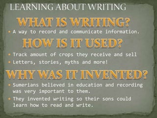  A way to record and communicate information.




 Track amount of crops they receive and sell
 Letters, stories, myths and more!




 Sumerians believed in education and recording
  was very important to them.
 They invented writing so their sons could
  learn how to read and write.
 