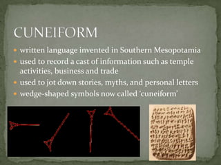  written language invented in Southern Mesopotamia
 used to record a cast of information such as temple
  activities, business and trade
 used to jot down stories, myths, and personal letters
 wedge-shaped symbols now called ‘cuneiform’
 