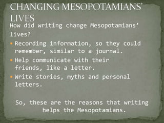 How did writing change Mesopotamians’
lives?
 Recording information, so they could
  remember, similar to a journal.
 Help communicate with their
  friends, like a letter.
 Write stories, myths and personal
  letters.

 So, these are the reasons that writing
         helps the Mesopotamians.
 