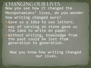 Now you see how it changed the
Mesopotamians’ lives, do you wonder
how writing changed ours?
 Gave us a idea to use letters.
 way of carving on stone gave us
  the idea to write on paper.
 Without writing, knowledge from
  the past could be lost from
  generation to generation.

 Now you know how writing changed
             our lives.
 