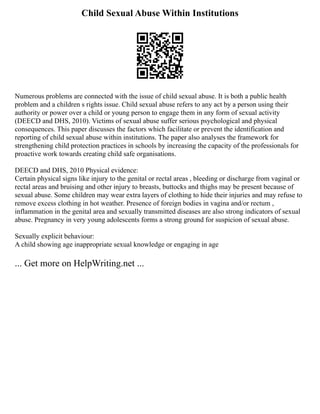Child Sexual Abuse Within Institutions
Numerous problems are connected with the issue of child sexual abuse. It is both a public health
problem and a children s rights issue. Child sexual abuse refers to any act by a person using their
authority or power over a child or young person to engage them in any form of sexual activity
(DEECD and DHS, 2010). Victims of sexual abuse suffer serious psychological and physical
consequences. This paper discusses the factors which facilitate or prevent the identification and
reporting of child sexual abuse within institutions. The paper also analyses the framework for
strengthening child protection practices in schools by increasing the capacity of the professionals for
proactive work towards creating child safe organisations.
DEECD and DHS, 2010 Physical evidence:
Certain physical signs like injury to the genital or rectal areas , bleeding or discharge from vaginal or
rectal areas and bruising and other injury to breasts, buttocks and thighs may be present because of
sexual abuse. Some children may wear extra layers of clothing to hide their injuries and may refuse to
remove excess clothing in hot weather. Presence of foreign bodies in vagina and/or rectum ,
inflammation in the genital area and sexually transmitted diseases are also strong indicators of sexual
abuse. Pregnancy in very young adolescents forms a strong ground for suspicion of sexual abuse.
Sexually explicit behaviour:
A child showing age inappropriate sexual knowledge or engaging in age
... Get more on HelpWriting.net ...
 