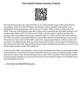 The United Nations Security Council
The United Nations Security Council (UNSC) is one of the principal organs of the United Nations.
According to article 24 of the UN Charter, the Security Council s primary responsibility is the
maintenance of international peace and security (UN Charter, 1945). In order to achieve this, the
UNSC is the only United Nations organ that is able to issue resolutions that are legally binding on all
member states (Butler, 2012:27). However the UNSC is far from perfect and there are flaws that
prevent it from successfully carrying out its mandate. Since it s creation and the end of the Cold War,
the UNSC has found it increasingly difficult to successfully maintain international peace and security.
Criticisms have been raised on the UNSC s small size, unequal representation, exclusive nature and
veto powers. In addition to this there have been strong calls for reform. In this paper I will discuss the
flaws that prevent the UNSC from working effectively these include political paralysis, use of the veto
and the hyper puissance of the USA superpower.
In order for the UNSC to be legitimate, it must be all encompassing and reflect an equal representation
of the modern era. The Council s structure still reflects that of a by gone era, holding a largely similar
structure as it had in 1946. The first and only reform of the UNSC occurred in 1965 when the number
of non permanent members was increased. The reason for this being the number of UN Member states
had substantially increased
... Get more on HelpWriting.net ...
 