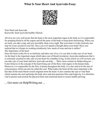 What Is Your Heart And Ayurveda Essay
Your Heart and Ayurveda
Keywords: heart ayurveda healthy lifestyle
All of us are very well aware that the heart is the most important organ in the body as it is responsible
for pumping blood to all the organs and all the parts of the body to keep them functioning. When you
are tired, you take a nap; and you inevitably sleep every night. But your heart it works tirelessly non
stop for every second of your life. Have you ever spared a thought about your heart? Have you
realized that as it keeps on working relentlessly, how much of wear and tear it suffers?
The importance of the heart
Since the heart works for us so tirelessly and takes care of us, it is our duty to take care of our heart.
As the heart is the important organ which takes care of blood circulation, Ayurveda emphasizes that it
is extremely essential to take care of your heart for a healthy living. In this article we will see how you
can take care of your heart and how ayurveda can help.. ... Show more content on Helpwriting.net ...
It also believes in the concept of the heart being one of the three vital organs in the human body.
Moreover, it is responsible for the flow of prana throughout the body. It is also said to be the seat of
consciousness which can also be called the soul. What makes the heart all the more important is the
fact that all the main blood vessels originate from the heart. It also contains the ojas or vital fluid
which sustains the soul and keeps the body alive and also promotes bliss and longevity. It is therefore
vital to protect and nourish the physical heart and emotional heart to ensure health and long
... Get more on HelpWriting.net ...
 