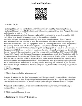 Head and Shoulders
INTRODUCTION:
Head amp; Shoulders is a brand of anti dandruff shampoo produced by Procter amp; Gamble.
Head amp; Shoulders is world s No.1 anti dandruff shampoo. A power brand from P amp;G, this brand
made its debut in India in 1997.
In the highly competitive Indian shampoo market which is estimated to be worth around Rs 1800
crore, Head amp; Shoulders is a major player in the Anti Dandruff niche.
The entire shampoo market was dominated by HLL with a whopping market share of around
46%.When the brand was launched in India, the anti dandruff market was in its nascent stage and
dominated by Clinic All Clear. The high profile launch of Head amp; Shoulders fueled the growth of
this specialty market. Now anti dandruff segment ... Show more content on Helpwriting.net ...
Secondary data: It is collected from internet. Population: The population consists of all individuals in
the age group of 20 35 and 35 and above residing in the areas between Kormangala and Konankunte.
Sample Frame: All the questionnaires were filled over period from 20th July, 2009 onwards till , 10th
August 2009. Sample Unit: Individual Respondents Analysis of data: Analysis of data is done with the
help of percentage. Presentation of Tabulated data: In order to present the data tables, percentage bar
diagrams and pie diagrams are used. Sample Design: Sample design is Judgemental sampling where
the researcher uses his/her judgement to select the respondents. This type of sampling design is used
due to time constraints. Limitations of the study * Since the survey was conducted in just two weeks
there was not enough time to cover the entire Bangalore city, therefore the survey may not give 100%
accuracy.
SURVEY ANALYSIS
1. What is the reason behind using shampoo?
Analysis: It is Observed that the Consumer purchase Shampoo mainly because of Dandruff and dry
hair. The proportion of users using Shampoos to solve other problems like Oily hair, Itchiness and
Hair fall are evenly distributed. 2. What influences you to buy your preferred brand of Shampoo?
Analysis: It is observed that Advertisements and self experience play a major role in buying a
particular brand of Shampoo.
3. Which brand of Shampoo do you
... Get more on HelpWriting.net ...
 