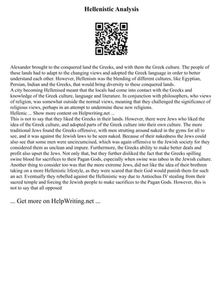 Hellenistic Analysis
Alexander brought to the conquered land the Greeks, and with them the Greek culture. The people of
these lands had to adapt to the changing views and adopted the Greek language in order to better
understand each other. However, Hellenism was the blending of different cultures, like Egyptian,
Persian, Indian and the Greeks, that would bring diversity to these conquered lands.
A city becoming Hellenised meant that the locals had come into contact with the Greeks and
knowledge of the Greek culture, language and literature. In conjunction with philosophers, who views
of religion, was somewhat outside the normal views, meaning that they challenged the significance of
religious views, perhaps in an attempt to undermine these new religions.
Hellenic ... Show more content on Helpwriting.net ...
This is not to say that they liked the Greeks in their lands. However, there were Jews who liked the
idea of the Greek culture, and adopted parts of the Greek culture into their own culture. The more
traditional Jews found the Greeks offensive, with men strutting around naked in the gyms for all to
see, and it was against the Jewish laws to be seen naked. Because of their nakedness the Jews could
also see that some men were uncircumcised, which was again offensive to the Jewish society for they
considered them as unclean and impure. Furthermore, the Greeks ability to make better deals and
profit also upset the Jews. Not only that, but they further disliked the fact that the Greeks spilling
swine blood for sacrifices to their Pagan Gods, especially when swine was taboo in the Jewish culture.
Another thing to consider too was that the more extreme Jews, did not like the idea of their brethren
taking on a more Hellenistic lifestyle, as they were scared that their God would punish them for such
an act. Eventually they rebelled against the Hellenistic way due to Antiochus IV stealing from their
sacred temple and forcing the Jewish people to make sacrifices to the Pagan Gods. However, this is
not to say that all opposed
... Get more on HelpWriting.net ...
 