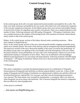 Control Group Essay
In the control group, the β cells were pale stained and located centrally surrounded by the α cells. The
Islets were fairly numerous surrounded by the sero acinar cells which were well stained and comprised
of the exocrine component of pancreas. In the diabetic group, there were necrotic and atrophic features
in most β cells of Islets of Langerhans and vacuoles were present. There was a marked reduction in the
number of islets. Following treatment with 400 mg/kg of fenugreek + 250 mg/kg of metformin, there
was a marked increase in the number of functioning β cells with restoration of normal volume density
nearly similar to that of the control group.
Kidney: In the control group, sections of the kidney showed cortex containing numerous ... Show
more content on Helpwriting.net ...
Nerve: In the control group, sections of the nerve showed myelin sheaths wrapping around the axons
which were centrally placed. The nuclei of the Schwan cells are elongated and oriented longitudinally.
The transverse sections of the nerve showed the bundles of the axons covered by the perineurium. In
the diabetic group, there was splitting of the axon bundles and wide interruptions in the nerve fibers.
Increased connective tissue proliferation was seen with a loss of perineurium. Edema was seen in the
endoneurium leading to a disruption of nerve fibers. There was an infiltration with macrophages.
Marked axonal degeneration was seen along with demyelination. Following treatment with 400 mg/kg
of fenugreek + 250 mg/kg of metformin, Section of the nerve showed normal structure similar to that
of the control group.
5.4 Discussion
This study is undertaken to ascertain the pharmacological action of a combination of Trigonella
foenum greacum (Fenugreek) and metformin on alloxan induced diabetic wistar rats. A dose of 400
mg/kg of fenugreek and 250 mg/kg of metformin was administered to diabetic rats and their effects on
lowering blood glucose, lipid profile, liver enzymes, and other relevant hematological parameters
were assessed. The observations were recorded for interpretation. A synergistic effect was observed
when fenugreek was given along with metformin. This is because fenugreek has bioactive compounds
that can effectively cause hypoglycemia.
A dose given in combined
... Get more on HelpWriting.net ...
 