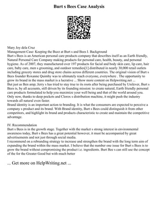 Burt s Bees Case Analysis
Mary Joy dela Cruz
Management Case: Keeping the Buzz at Burt s and Bees I. Background
Burt s Bees is an American personal care products company that describes itself as an Earth friendly,
Natural Personal Care Company making products for personal care, health, beauty, and personal
hygiene. As of 2007, they manufactured over 197 products for facial and body skin care, lip care, hair
care, baby care, men s grooming, and outdoor remedies[1] distributed in nearly 30,000 retail outlets
including grocery stores and drug store chains across different countries. The original vision of Burt s
Bees founder Roxanne Quimby was to ultimately reach everyone, everywhere . The opportunity to
grow its brand in the mass market is a lucrative ... Show more content on Helpwriting.net ...
But just as Ben amp; Jerry s has tried to stay true to its roots after being purchased by Unilever, Burt s
Bees is, by all accounts, still driven by its founding mission: to create natural, Earth friendly personal
care products formulated to help you maximize your well being and that of the world around you.
Only now, thanks to deep pockets and Clorox s distribution machine, it might push the industry
towards all natural even faster.
Brand identity is an important action to branding. It is what the consumers are expected to perceive a
company s product and its brand. With Brand identity, Burt s Bees could distinguish it from other
competitors, and highlight its brand and products characteristic to create and maintain the competitive
advantage.
IV. Recommendation
Burt s Bees is in the growth stage. Together with the market s strong interest in environmental
awareness today, Burt s Bees has a great potential however, it must be accompanied by great
advertisements and not just through social media.
I recommend on a rebranding strategy to increase and strengthen the brand with the long term aim of
expanding the brand within the mass market. I believe that the number one issue for Burt s Bees is to
grow the brand without compromising the product i.e. ingredients. Burt Bee s can still use the concept
of the for the Greater Good but with much better
... Get more on HelpWriting.net ...
 
