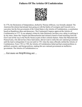 Failures Of The Articles Of Confederation
In 1776, the Declaration of Independence, drafted by Thomas Jefferson, was formally adopted. The
American Revolution had already been going on with the battles of Lexington and Concord over a
year prior, but the first government of the United States is the Articles of Confederation, a constitution
based on Republican ideas and democracy. The Continental Congress approved the Articles of
Confederation in 1777. It was adopted, written by John Dickinson, but there was a delay in ratifying it
by the states. States like Virginia and Massachusetts had claimed a bunch of land stretching from the
East Coast all the way to the Pacific Ocean as part of their colonial charters. States like Maryland and
Pennsylvania, who did not have these land claims, did not want to ratify this new national government
until the land is relinquished. It was not until in 1781 when the states officially ratified the Articles of
Confederation. From 1781 to 1789, the Articles of Confederation failed and had created problems in
political, economic, and foreign policies, making this new national government an ineffective
government. The Articles of Confederation is a
... Get more on HelpWriting.net ...
 