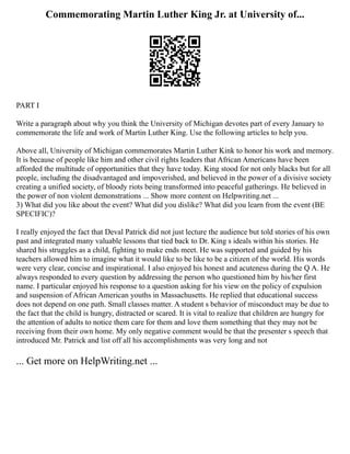 Commemorating Martin Luther King Jr. at University of...
PART I
Write a paragraph about why you think the University of Michigan devotes part of every January to
commemorate the life and work of Martin Luther King. Use the following articles to help you.
Above all, University of Michigan commemorates Martin Luther Kink to honor his work and memory.
It is because of people like him and other civil rights leaders that African Americans have been
afforded the multitude of opportunities that they have today. King stood for not only blacks but for all
people, including the disadvantaged and impoverished, and believed in the power of a divisive society
creating a unified society, of bloody riots being transformed into peaceful gatherings. He believed in
the power of non violent demonstrations ... Show more content on Helpwriting.net ...
3) What did you like about the event? What did you dislike? What did you learn from the event (BE
SPECIFIC)?
I really enjoyed the fact that Deval Patrick did not just lecture the audience but told stories of his own
past and integrated many valuable lessons that tied back to Dr. King s ideals within his stories. He
shared his struggles as a child, fighting to make ends meet. He was supported and guided by his
teachers allowed him to imagine what it would like to be like to be a citizen of the world. His words
were very clear, concise and inspirational. I also enjoyed his honest and acuteness during the Q A. He
always responded to every question by addressing the person who questioned him by his/her first
name. I particular enjoyed his response to a question asking for his view on the policy of expulsion
and suspension of African American youths in Massachusetts. He replied that educational success
does not depend on one path. Small classes matter. A student s behavior of misconduct may be due to
the fact that the child is hungry, distracted or scared. It is vital to realize that children are hungry for
the attention of adults to notice them care for them and love them something that they may not be
receiving from their own home. My only negative comment would be that the presenter s speech that
introduced Mr. Patrick and list off all his accomplishments was very long and not
... Get more on HelpWriting.net ...
 