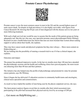 Prostate Cancer Physiotherapy
Prostate cancer is now the most common cancer in men in the UK and the second highest cause of
male cancer death. Yet despite its high prevalence it is also highly survivable, with figures from
Cancer Research UK showing that 84 per cent of men diagnosed with the disease survive ten years or
more following treatment.
With such a high survival rate would be easy to assume that the needs of this patient group are being
adequately met. But this isn t the case, says specialist prostate cancer physiotherapist Helen Whitney.
Research on men s health behaviours has shown that men are more hesitant than women about seeking
support or advice about their health, she explains.
They may have cancer needs and physical symptoms but they don t always ... Show more content on
Helpwriting.net ...
We are looking into the possibility of running a research trial to see if it has a clinical impact, she
explains.
Outcomes and impact
The project has produced impressive results. In the last six months more than 140 men have attended
the physiotherapy sessions and the health and wellbeing clinics have proved popular; the most recent
one attracting more than 40 men and their partners.
The initiative has also helped raise the profile of physiotherapy and promoted its value for prostate
cancer patients, says Ms Whitney.
Since it began she has delivered 15 education sessions to community health teams and oncologists,
clinical nurse specialists and commissioners.
As result we have tripled the number of men being seen by the physio outpatient service, she says.
The latest project analysis figures reveal that six months after their initial assessment men
participating in the pilot had increased their physical activity level by an average of 209 per
... Get more on HelpWriting.net ...
 