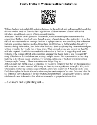 Faulty Truths In William Faulkner s Interview
William Faulkner s denial of differentiating between the factual truth and undeterminable knowledge
deviates readers attention from the direct significance of characters state of mind, which also
introduces an additional concept of their apparent insanity.
A reader of Faulkner s work possesses faulty truths, which are nothing but mere constructive
assumptions that have been built upon through a series of events taking place in the story. It is often
difficult to comprehend what message Faulkner is trying to convey, hence the blurry border between
truth and assumption becomes evident. Regardless, he still refuses to further explain himself. For
instance, during an interview, Jean Stein asked Faulkner, Some people say they can t understand your
writing, even after they read it two or three times. What approach would you suggest for them? to
which he responds, Read it four times (Faulkner Interview ). Faulkner is suggesting much more.
Not only is the contrast of truth and assumption a reoccurring theme, but it is also represented by
many of Faulkner s fictional characters, settings, and plot events. This representation is also a key
factoring in diverting a reader s attention. For instance, in the case of Faulkner s fictional setting,
Yoknapatawpha County, ... Show more content on Helpwriting.net ...
Although such may be the case, it is important for readers to remember that they are being presented
with numerous personas, some of which may not have any true significance to the plot. A key trait
which seems to show up in many cases is that of a character s insanity. In A Rose for Emily, Miss
Emily is thought to be insane when she refuses to give up the corpse of her dead father and takes the
life of Homer Barron because of her powerful attachment to them. Her apparently unstable state of
mind reveals more information than what readers may have grasped within the first
... Get more on HelpWriting.net ...
 