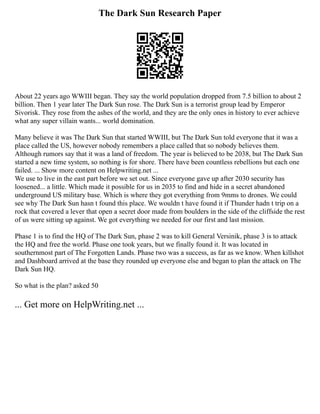 The Dark Sun Research Paper
About 22 years ago WWIII began. They say the world population dropped from 7.5 billion to about 2
billion. Then 1 year later The Dark Sun rose. The Dark Sun is a terrorist group lead by Emperor
Sivorisk. They rose from the ashes of the world, and they are the only ones in history to ever achieve
what any super villain wants... world domination.
Many believe it was The Dark Sun that started WWIII, but The Dark Sun told everyone that it was a
place called the US, however nobody remembers a place called that so nobody believes them.
Although rumors say that it was a land of freedom. The year is believed to be 2038, but The Dark Sun
started a new time system, so nothing is for shore. There have been countless rebellions but each one
failed. ... Show more content on Helpwriting.net ...
We use to live in the east part before we set out. Since everyone gave up after 2030 security has
loosened... a little. Which made it possible for us in 2035 to find and hide in a secret abandoned
underground US military base. Which is where they got everything from 9mms to drones. We could
see why The Dark Sun hasn t found this place. We wouldn t have found it if Thunder hadn t trip on a
rock that covered a lever that open a secret door made from boulders in the side of the cliffside the rest
of us were sitting up against. We got everything we needed for our first and last mission.
Phase 1 is to find the HQ of The Dark Sun, phase 2 was to kill General Versinik, phase 3 is to attack
the HQ and free the world. Phase one took years, but we finally found it. It was located in
southernmost part of The Forgotten Lands. Phase two was a success, as far as we know. When killshot
and Dashboard arrived at the base they rounded up everyone else and began to plan the attack on The
Dark Sun HQ.
So what is the plan? asked 50
... Get more on HelpWriting.net ...
 