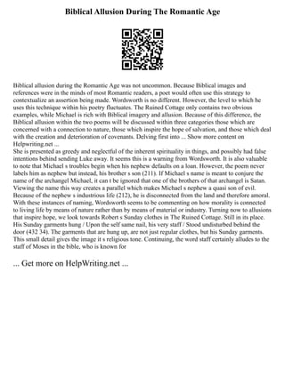 Biblical Allusion During The Romantic Age
Biblical allusion during the Romantic Age was not uncommon. Because Biblical images and
references were in the minds of most Romantic readers, a poet would often use this strategy to
contextualize an assertion being made. Wordsworth is no different. However, the level to which he
uses this technique within his poetry fluctuates. The Ruined Cottage only contains two obvious
examples, while Michael is rich with Biblical imagery and allusion. Because of this difference, the
Biblical allusion within the two poems will be discussed within three categories those which are
concerned with a connection to nature, those which inspire the hope of salvation, and those which deal
with the creation and deterioration of covenants. Delving first into ... Show more content on
Helpwriting.net ...
She is presented as greedy and neglectful of the inherent spirituality in things, and possibly had false
intentions behind sending Luke away. It seems this is a warning from Wordsworth. It is also valuable
to note that Michael s troubles begin when his nephew defaults on a loan. However, the poem never
labels him as nephew but instead, his brother s son (211). If Michael s name is meant to conjure the
name of the archangel Michael, it can t be ignored that one of the brothers of that archangel is Satan.
Viewing the name this way creates a parallel which makes Michael s nephew a quasi son of evil.
Because of the nephew s industrious life (212), he is disconnected from the land and therefore amoral.
With these instances of naming, Wordsworth seems to be commenting on how morality is connected
to living life by means of nature rather than by means of material or industry. Turning now to allusions
that inspire hope, we look towards Robert s Sunday clothes in The Ruined Cottage. Still in its place.
His Sunday garments hung / Upon the self same nail, his very staff / Stood undisturbed behind the
door (432 34). The garments that are hung up, are not just regular clothes, but his Sunday garments.
This small detail gives the image it s religious tone. Continuing, the word staff certainly alludes to the
staff of Moses in the bible, who is known for
... Get more on HelpWriting.net ...
 