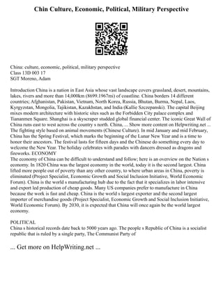 Chin Culture, Economic, Political, Military Perspective
China: culture, economic, political, military perspective
Class 13D 003 17
SGT Moreno, Adam
Introduction China is a nation in East Asia whose vast landscape covers grassland, desert, mountains,
lakes, rivers and more than 14,000km (8699.1967mi) of coastline. China borders 14 different
countries; Afghanistan, Pakistan, Vietnam, North Korea, Russia, Bhutan, Burma, Nepal, Laos,
Kyrgyzstan, Mongolia, Tajikistan, Kazakhstan, and India (Kallie Szczepanski). The capital Beijing
mixes modern architecture with historic sites such as the Forbidden City palace complex and
Tiananmen Square. Shanghai is a skyscraper studded global financial center. The iconic Great Wall of
China runs east to west across the country s north. China, ... Show more content on Helpwriting.net ...
The fighting style based on animal movements (Chinese Culture). In mid January and mid February,
China has the Spring Festival, which marks the beginning of the Lunar New Year and is a time to
honor their ancestors. The festival lasts for fifteen days and the Chinese do something every day to
welcome the New Year. The holiday celebrates with parades with dancers dressed as dragons and
fireworks. ECONOMY
The economy of China can be difficult to understand and follow; here is an overview on the Nation s
economy. In 1820 China was the largest economy in the world, today it is the second largest. China
lifted more people out of poverty than any other country, to where urban areas in China, poverty is
eliminated (Project Specialist, Economic Growth and Social Inclusion Initiative, World Economic
Forum). China is the world s manufacturing hub due to the fact that it specializes in labor intensive
and export led production of cheap goods. Many US companies prefer to manufacture in China
because the work is fast and cheap. China is the world s largest exporter and the second largest
importer of merchandise goods (Project Specialist, Economic Growth and Social Inclusion Initiative,
World Economic Forum). By 2030, it is expected that China will once again be the world largest
economy.
POLITICAL
China s historical records date back to 5000 years ago. The people s Republic of China is a socialist
republic that is ruled by a single party, The Communist Party of
... Get more on HelpWriting.net ...
 
