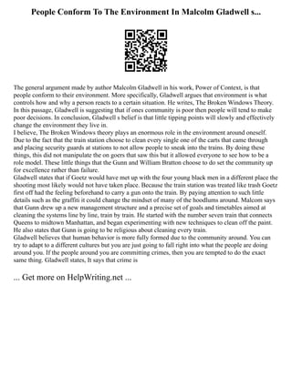 People Conform To The Environment In Malcolm Gladwell s...
The general argument made by author Malcolm Gladwell in his work, Power of Context, is that
people conform to their environment. More specifically, Gladwell argues that environment is what
controls how and why a person reacts to a certain situation. He writes, The Broken Windows Theory.
In this passage, Gladwell is suggesting that if ones community is poor then people will tend to make
poor decisions. In conclusion, Gladwell s belief is that little tipping points will slowly and effectively
change the environment they live in.
I believe, The Broken Windows theory plays an enormous role in the environment around oneself.
Due to the fact that the train station choose to clean every single one of the carts that came through
and placing security guards at stations to not allow people to sneak into the trains. By doing these
things, this did not manipulate the on goers that saw this but it allowed everyone to see how to be a
role model. These little things that the Gunn and William Bratton choose to do set the community up
for excellence rather than failure.
Gladwell states that if Goetz would have met up with the four young black men in a different place the
shooting most likely would not have taken place. Because the train station was treated like trash Goetz
first off had the feeling beforehand to carry a gun onto the train. By paying attention to such little
details such as the graffiti it could change the mindset of many of the hoodlums around. Malcom says
that Gunn drew up a new management structure and a precise set of goals and timetables aimed at
cleaning the systems line by line, train by train. He started with the number seven train that connects
Queens to midtown Manhattan, and began experimenting with new techniques to clean off the paint.
He also states that Gunn is going to be religious about cleaning every train.
Gladwell believes that human behavior is more fully formed due to the community around. You can
try to adapt to a different cultures but you are just going to fall right into what the people are doing
around you. If the people around you are committing crimes, then you are tempted to do the exact
same thing. Gladwell states, It says that crime is
... Get more on HelpWriting.net ...
 