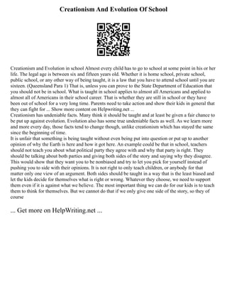 Creationism And Evolution Of School
Creationism and Evolution in school Almost every child has to go to school at some point in his or her
life. The legal age is between six and fifteen years old. Whether it is home school, private school,
public school, or any other way of being taught, it is a law that you have to attend school until you are
sixteen. (Queensland Para 1) That is, unless you can prove to the State Department of Education that
you should not be in school. What is taught in school applies to almost all Americans and applied to
almost all of Americans in their school career. That is whether they are still in school or they have
been out of school for a very long time. Parents need to take action and show their kids in general that
they can fight for ... Show more content on Helpwriting.net ...
Creationism has undeniable facts. Many think it should be taught and at least be given a fair chance to
be put up against evolution. Evolution also has some true undeniable facts as well. As we learn more
and more every day, those facts tend to change though, unlike creationism which has stayed the same
since the beginning of time.
It is unfair that something is being taught without even being put into question or put up to another
opinion of why the Earth is here and how it got here. An example could be that in school, teachers
should not teach you about what political party they agree with and why that party is right. They
should be talking about both parties and giving both sides of the story and saying why they disagree.
This would show that they want you to be nonbiased and try to let you pick for yourself instead of
pushing you to side with their opinions. It is not right to only teach children, or anybody for that
matter only one view of an argument. Both sides should be taught in a way that is the least biased and
let the kids decide for themselves what is right or wrong. Whatever they choose, we need to support
them even if it is against what we believe. The most important thing we can do for our kids is to teach
them to think for themselves. But we cannot do that if we only give one side of the story, so they of
course
... Get more on HelpWriting.net ...
 