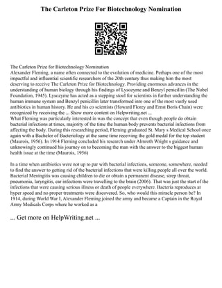 The Carleton Prize For Biotechnology Nomination
The Carleton Prize for Biotechnology Nomination
Alexander Fleming, a name often connected to the evolution of medicine. Perhaps one of the most
impactful and influential scientific researchers of the 20th century thus making him the most
deserving to receive The Carleton Prize for Biotechnology. Providing enormous advances in the
understanding of human biology through his findings of Lysozyme and Benzyl penicillin (The Nobel
Foundation, 1945). Lysozyme has acted as a stepping stool for scientists in further understanding the
human immune system and Benzyl penicillin later transformed into one of the most vastly used
antibiotics in human history. He and his co scientists (Howard Florey and Ernst Boris Chain) were
recognized by receiving the ... Show more content on Helpwriting.net ...
What Fleming was particularly interested in was the concept that even though people do obtain
bacterial infections at times, majority of the time the human body prevents bacterial infections from
affecting the body. During this researching period, Fleming graduated St. Mary s Medical School once
again with a Bachelor of Bacteriology at the same time receiving the gold medal for the top student
(Maurois, 1956). In 1914 Fleming concluded his research under Almroth Wright s guidance and
unknowingly continued his journey on to becoming the man with the answer to the biggest human
health issue at the time (Maurois, 1956)
In a time when antibiotics were not up to par with bacterial infections, someone, somewhere, needed
to find the answer to getting rid of the bacterial infections that were killing people all over the world.
Bacterial Meningitis was causing children to die or obtain a permanent disease, strep throat,
pneumonia, laryngitis, ear infections were travelling to the brain (2006). That was just the start of the
infections that were causing serious illness or death of people everywhere. Bacteria reproduces at
hyper speed and no proper treatments were discovered. So, who would this miracle person be? In
1914, during World War I, Alexander Fleming joined the army and became a Captain in the Royal
Army Medicals Corps where he worked as a
... Get more on HelpWriting.net ...
 