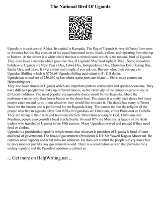 The National Bird Of Uganda
Uganda is in east central Africa. Its capital is Kampala. The flag of Uganda is very different from ours
in America but the flag consists of six equal horizontal strips, black, yellow, red repeating from the top
to bottom. At the center is a white circle that has a crested crane which is the national bird of Uganda.
They even have a anthem which goes like this, O Uganda! May God Uphold Thee . Some important
holidays in Uganda are New Year s Day, Labor Day, Independence Day, Christmas Day, Boxing Day,
Easter Day, and more. It s very short and simple if you ask me. But any who, their currency is
Ugandan Shilling which is $776.68 Uganda shilling equivalent to $1 U.S dollar.
Uganda has a total are of 236,040 sq km where some parts are inland ... Show more content on
Helpwriting.net ...
They also have dances in Uganda which are important parts to ceremonies and special occasions. They
have different people that make up different dances, so the creativity of the dances is great to see in
different traditions. The most popular, recognizable dance would be the Kiganda, where the
performers move only their lower bodies to the drum beat. The dance is a pretty trick dance but many
people catch on and turns it into whatever they would like to make it. The dance has many different
faces but the known one is performed for the Baganda King. The dances tie into the religion of the
people who live in Uganda. Over four fifths of Ugandans are Christians, either Protestant or Catholic.
They are strong in their faith and traditional beliefs. Other than praying to God, Christians and
Muslims, people also consult a local oracle/healer. Around 10% are Muslims, a legacy of the Arab
traders who traveled to Uganda in the 19th century. Many Ugandans prayed and praised if they need
food or clothes.
Uganda is a presidential republic which means that whoever is president of Uganda is head of state
and head of government. The head of government (President) is HE Mr Yoweri Kaguta Museveni. He
controls what happens and what rules are enforced. He does not control the people s every move but
he does monitor just like any government would. There is a constitution as well that provides for a
unitary republic and the President appoints a cabinet as
... Get more on HelpWriting.net ...
 